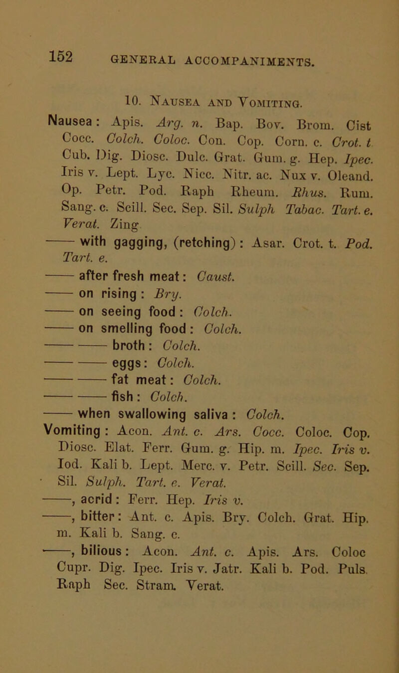 10. Nausea and Yomiting. Nausea: Apis. Arg. n. Bap. Bov. Brom. Cist Cocc. Colch. Coloc. Con. Cop. Corn. c. Grot, t Cub. Dig. Diosc. Dulc. Grat. Gum. g. Hep. Ipec. Iris v. Lept. Ljc. Nice. Nitr. ac. Nuxv. Oleand. Op. Petr. Pod. Raph Rheum. Rhus. Rum. Sang. c. Scill. Sec. Sep. Sil. Sulph Tabac. Tart. e. Verat. Zing with gagging, (retching) : Asar. Crot. t. Pod. Tart. e. after fresh meat: Caust. on rising : Bry. on seeing food : Colch. on smelling food : Colch. broth: Colch. eggs: Colch. fat meat: Colch. fish : Colch. when swallowing saliva : Colch. Vomiting : Aeon. Ant. c. Ars. Cocc. Coloc. Cop. Diosc. Elat. Ferr. Gum. g. Hip. m. Ipec. Iris v. Iod. Kali b. Lept. Merc. v. Petr. Scill. Sec. Sep. Sil. Sulph. Tart. e. Verat. , acrid: Ferr. Hep. Iris v. , bitter: Ant. c. Apis. Bry. Colch. Grat. Hip, m. Kali b. Sang. c. * , bilious: Aeon. Ant. c. Apis. Ars. Coloc Cupr. Dig. Ipec. Iris v. Jatr. Kali b. Pod. Puls. Raph Sec. Stram. Yerat.
