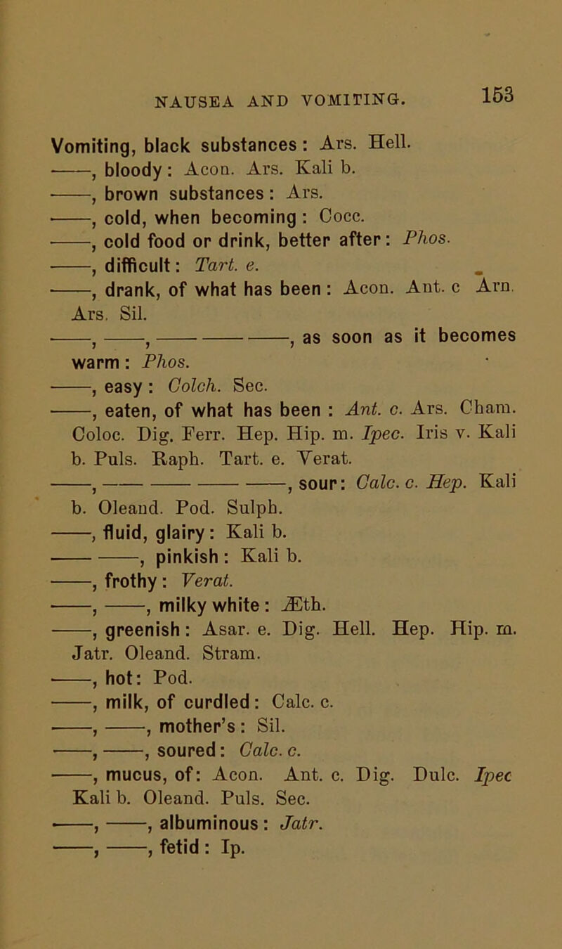 NAUSEA AND VOMITING. Vomiting, black substances : Ars. Hell. , bloody : Aeon. Ars. Kali b. , brown substances: Ars. • , cold, when becoming : Cocc. , cold food or drink, better after: Phos. , difficult: Tart. e. ■ , drank, of what has been : Aeon. Ant. c Arn Ars, Sil. : } , as soon as it becomes warm : Phos. , easy : Golch. Sec. , eaten, of what has been : Ant. c. Ars. Cham. Coloc. Dig. Ferr. Hep. Hip. m. Ipec. Iris v. Kali b. Puls. Raph. Tart. e. Yerat. f , sour: Calc. c. Hep. Kali b. Oleand. Pod. Sulph. , fluid, glairy: Kali b. , pinkish : Kali b. ■ , frothy : Verat. , , milky white : iEth. , greenish : Asar. e. Dig. Hell. Hep. Hip. m. Jatr. Oleand. Stram. , hot: Pod. , milk, of curdled : Calc. c. , , mother’s : Sil. , , soured: Calc. c. , mucus, of: Aeon. Ant. c. Dig. Dulc. Ipec Kali b. Oleand. Puls. Sec. , , albuminous: Jatr. , fetid : Ip.