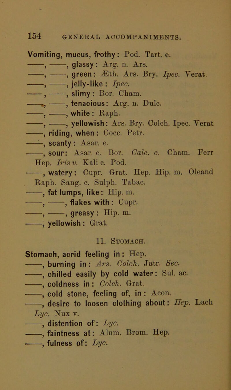 154: Vomiting, mucus, frothy: Pod. Tart. e. , , glassy : Arg. n. Ars. , , green: ASth. Ars. Bry. Ipec. Yerat , , jelly-like : Ipec. , , slimy : Bor. Cham. , tenacious: Arg. n. Dulc. , , white : Raph. ■ , , yellowish : Ars. Bry. Colch. Ipec. Yerat , riding, when : Cocc. Petr. —, scanty : Asar. e. , sour: Asar. e. Bor. Calc. c. Cham. Ferr Hep. Irisv. Kali c. Pod. , watery: Cupr. Grat. Hep. Hip. m. Oleand Raph. Sang. c. Sulph. Tabac. , fat lumps, like: Hip. m. , , flakes with : Cupr. , , greasy : Hip. m. , yellowish : Grat. 11. Stomach. Stomach, acrid feeling in: Hep. , burning in : Ars. Colch. Jatr. Sec. • , chilled easily by cold water: Sul. ac. , coldness in : Colch. Grat. , cold stone, feeling of, in : Aeon. , desire to loosen clothing about: Hep. Lach Lyc. Nux v. , distention of: Lyc. , faintness at: Alum. Brom. Hep. ■ , fulness of: Lyc.