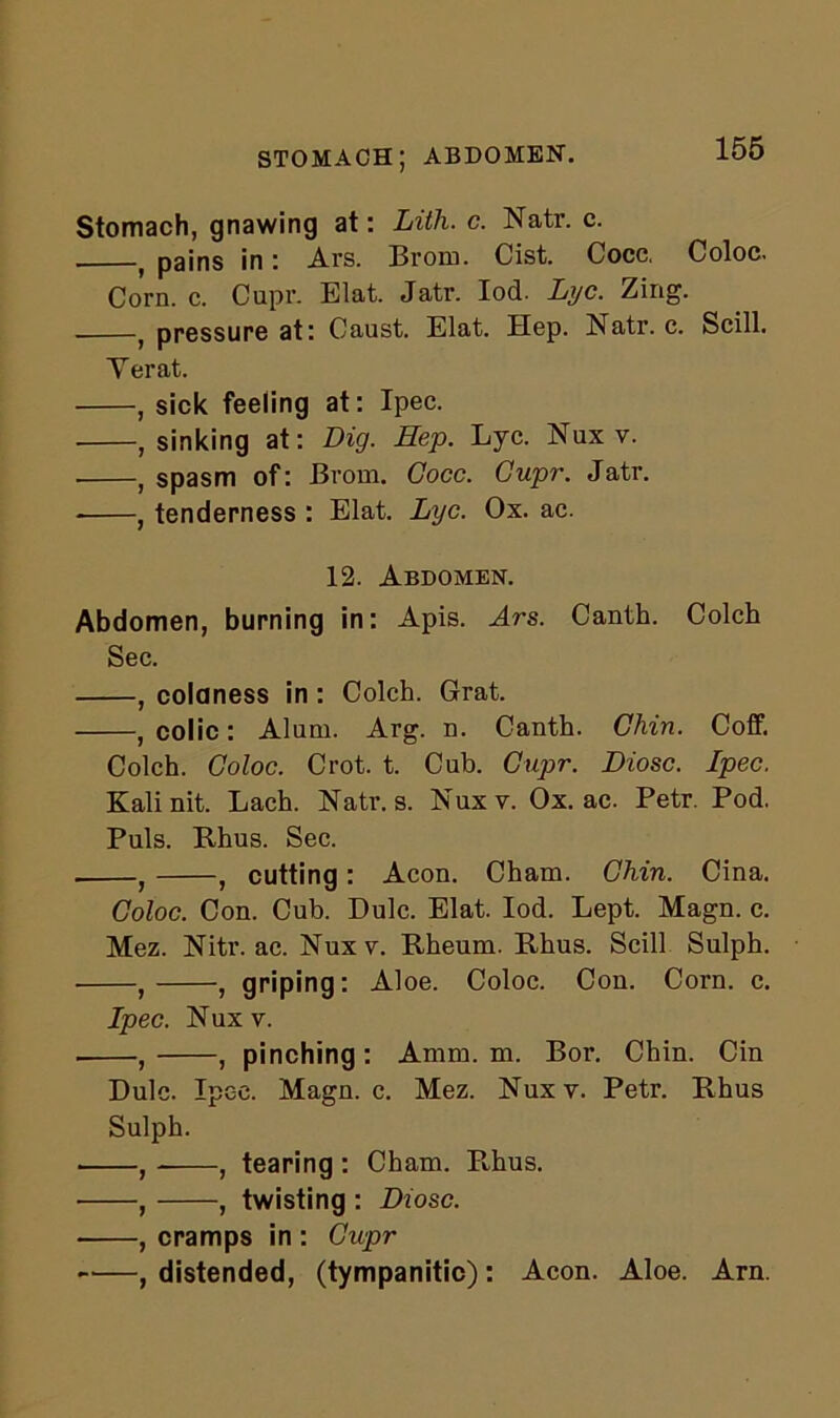 stomach; abdomen. Stomach, gnawing at: Lith. c. Natr. c. . f pains in: Ars. Brom. Cist. Cocc, Coloc. Corn. c. Cupr. Elat. Jatr. Iod. Lyc. Zing. , pressure at: Caust. Elat. Hep. Natr. c. Scill. Yerat. , sick feeling at: Ipec. , sinking at: Dig. Hep. Lyc. Nux v. , spasm of: Brom. Cocc. Cupr. Jatr. , tenderness : Elat. Lyc. Ox. ac. 12. Abdomen. Abdomen, burning in: Apis. Ars. Canth. Colch Sec. , coldness in : Colch. Grat. , colic: Alum. Arg. n. Canth. Chin. Coff. Colch. Coloc. Crot. t. Cub. Cupr. Diosc. Ipec. Kali nit. Lach. Natr. s. Nux v. Ox. ac. Petr. Pod. Puls. Rhus. Sec. . } , cutting : Aeon. Cham. Chin. Cina. Coloc. Con. Cub. Dulc. Elat. Iod. Lept. Magn. c. Mez. Nitr. ac. Nuxv. Rheum. Rhus. Scill Sulph. , , griping: Aloe. Coloc. Con. Corn. c. Ipec. Nux v. , , pinching : Amm. m. Bor. Chin. Cin Dulc. Ipec. Magn. c. Mez. Nuxv. Petr. Rhus Sulph. , , tearing : Cham. R,hus. , , twisting : Diosc. , cramps in : Cupr , distended, (tympanitic): Aeon. Aloe. Arn.