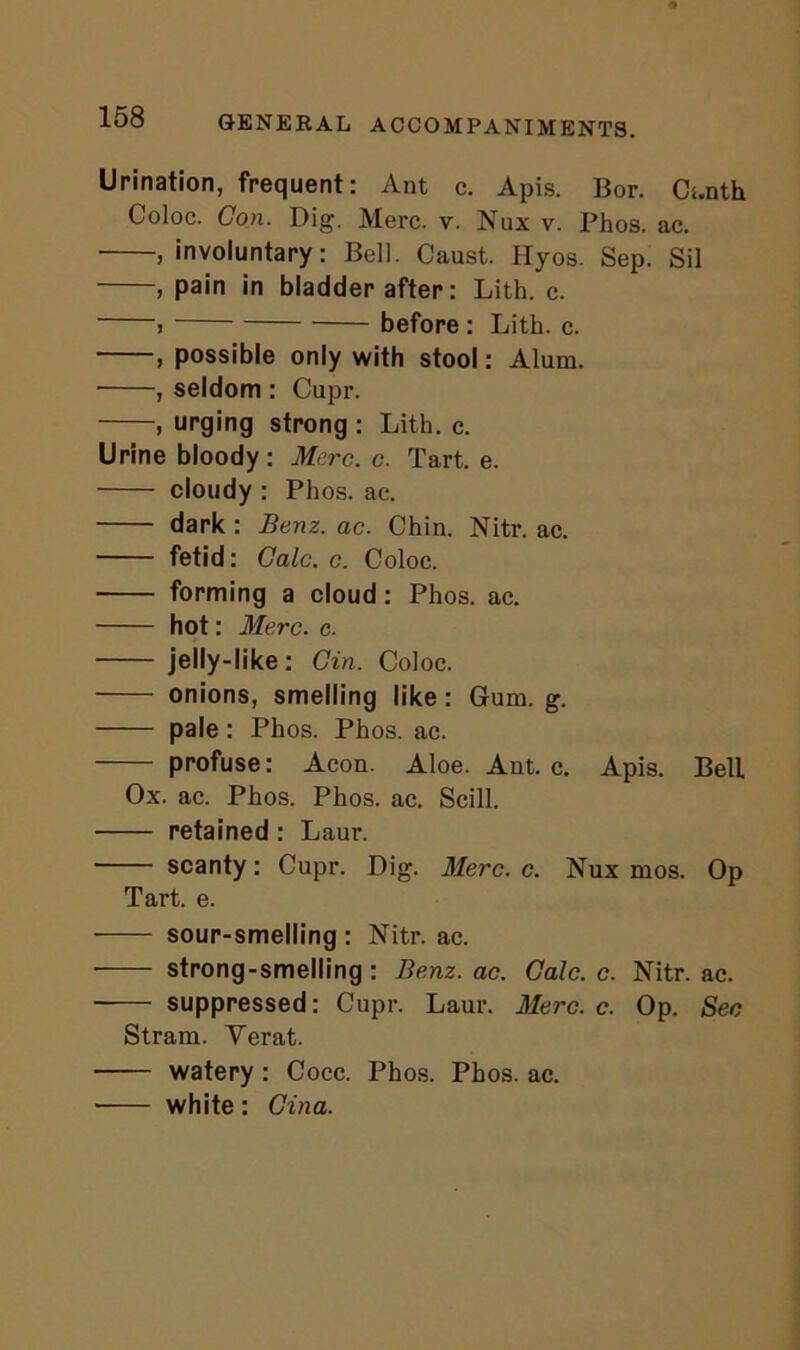 Urination, frequent: Ant c. Apis. Bor. Ci.nth Coloc. Con. Dig. Merc. v. Nux v. Phos. ac. , involuntary: Bell. Caust. Ilyos. Sep. Sil , pain in bladder after: Lith. c. j before : Lith. c. , possible only with stool: Alum. • , seldom : Cupr. , urging strong : Lith. c. Urine bloody: Merc. c. Tart. e. cloudy : Phos. ae. dark : Benz. ac. Chin. Nitr. ac. fetid: Calc. c. Coloc. forming a cloud: Phos. ac. hot: Merc. c. jelly-like: Gin. Coloc. onions, smelling like: Gum. g. pale: Phos. Phos. ac. profuse: Aeon. Aloe. Ant. c. Apis. Bell Ox. ac. Phos. Phos. ac. Scill. retained : Laur. scanty: Cupr. Dig. Merc. c. Nux mos. Op Tart. e. sour-smelling : Nitr. ac. strong-smelling : Benz. ac. Calc. c. Nitr. ac. suppressed: Cupr. Laur. Merc. c. Op. Sec Stram. Yerat. watery : Cocc. Phos. Phos. ac. ■ white : Gina.