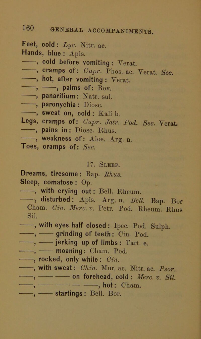 Feet, cold: Lyc. Nitr. ac. Hands, blue : Apis. , cold before vomiting : Yerat. , cramps of: Gupr. Phos. ac. Yerat. Sec. , hot, after vomiting : Yerat. , , palms of: Bov. , panaritium : Natr. sul. , paronychia : Diosc. , sweat on, cold : Kali b. Legs, cramps of: Gupr. Jatr. Pod. Sec. Yerat , pains in: Diosc. Rhus. , weakness of: Aloe. Arg. n. Toes, cramps of: Sec. IT. Sleep. Dreams, tiresome: Bap. Phus. Sleep, comatose : Op. , with crying out: Bell. Rheum. , disturbed: Apis. Arg. n. Bell. Bap. Bor Cham. Gin. Merc. v. Petr. Pod. Rheum. Rhus Sil. , with eyes half closed : Ipec. Pod. Sulph. , grinding of teeth: Cin. Pod. , jerking up of limbs: Tart. e. ■ , moaning : Cham. Pod. , rocked, only while : Gin. , with sweat: Chin. Mur. ac. Nitr. ac. Psor. , on forehead, cold : Merc. v. Sil. , — , hot: Cham. , startings : Bell. Bor.