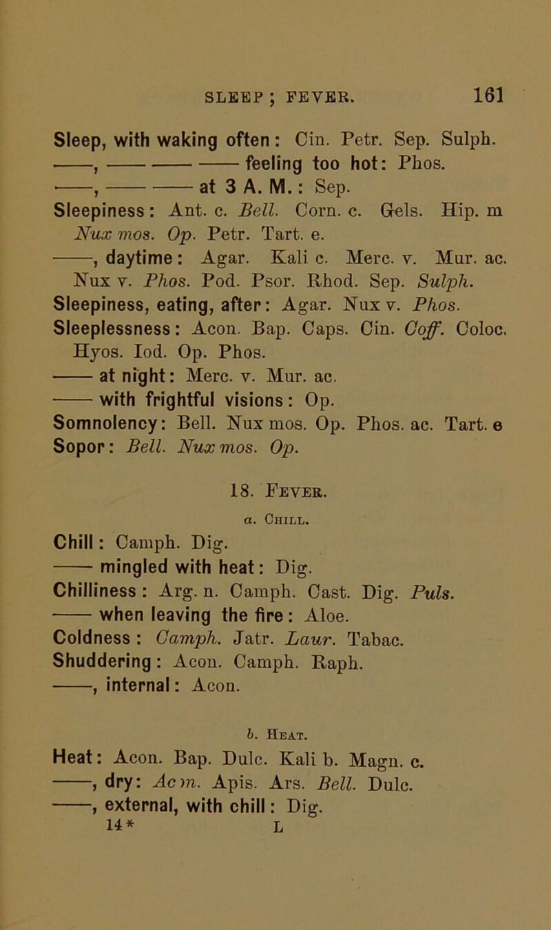 SLEEP ; FEVER. Sleep, with waking often: Cin. Petr. Sep. Sulph. , feeling too hot: Phos. * , at 3 A. M.: Sep. Sleepiness : Ant. c. Bell. Corn. c. Gels. Hip. m N'ux ntos. Op. Petr. Tart. e. , daytime : Agar. Kali c. Mere. v. Mar. ac. Nux v. Phos. Pod. Psor. Rhod. Sep. Sulph. Sleepiness, eating, after: Agar. Nuxv. Phos. Sleeplessness: Aeon. Bap. Caps. Cin. Goff. Coloc. Hyos. Iod. Op. Phos. at night: Merc. v. Mur. ac. with frightful visions: Op. Somnolency: Bell. Nux mos. Op. Phos. ac. Tart, e Sopor: Bell. Nux mos. Op. 18. Fever. a. Chill. Chill: Camph. Dig. mingled with heat: Dig. Chilliness : Arg. n. Camph. Cast. Dig. Puls. ■ when leaving the fire: Aloe. Coldness : Camph. Jatr. Laur. Tabac. Shuddering: Aeon. Camph. Raph. , internal: Aeon. b. Heat. Heat: Aeon. Bap. Dulc. Kali b. Magn. c. , dry: Acm. Apis. Ars. Bell. Dulc. , external, with chill: Dig. 14* L