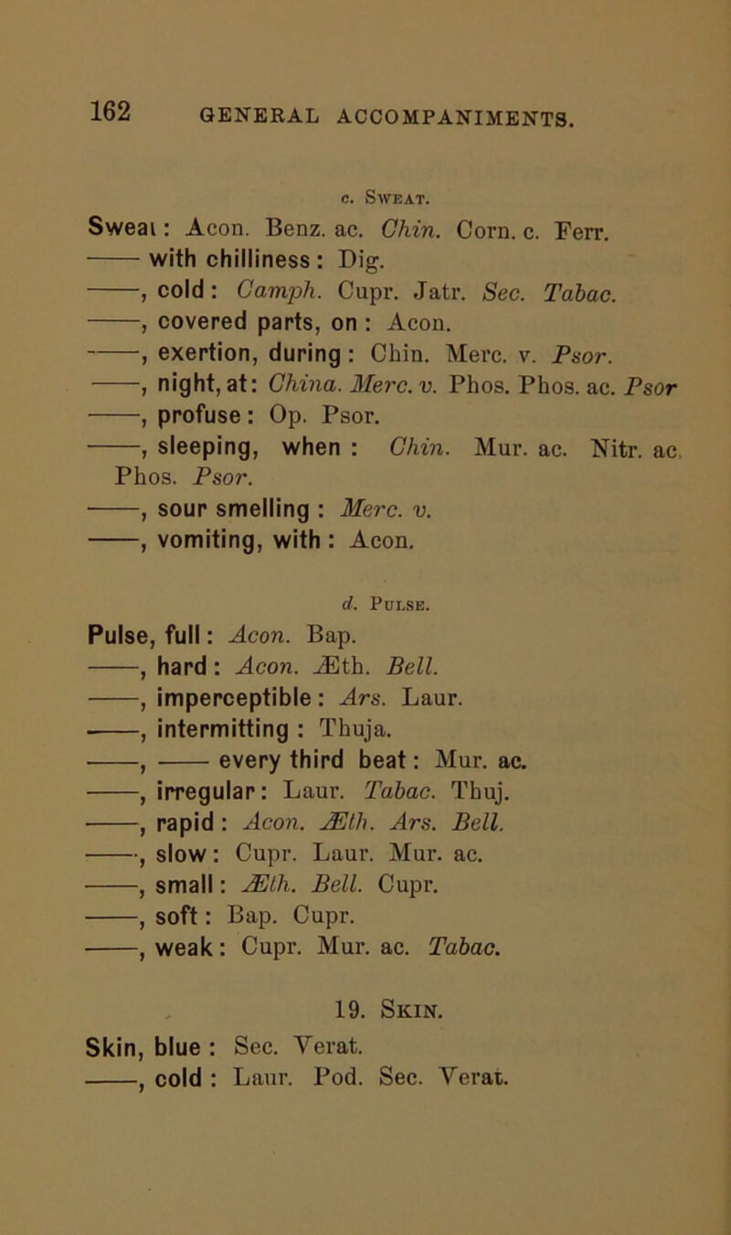 c. Sweat. Sweai: Aeon. Benz. ac. Chin. Corn. c. Fen’. with chilliness : Dig. , cold: Camph. Cupr. Jatr. Sec. Tdbac. , covered parts, on : Aeon. , exertion, during : Chin. Merc. v. Psor. , night, at: China. Merc. v. Phos. Phos. ac. Psor , profuse : Op. Psor. , sleeping, when : Chin. Mur. ac. Nitr. ac Phos. Psor. , sour smelling : Merc. v. , vomiting, with : Aeon. d. Pulse. Pulse, full: Aeon. Bap. , hard: Aeon. iEth. Bell. , imperceptible: Ars. Laur. , intermitting : Thuja. , every third beat: Mur. ac. , irregular: Laur. Tabac. Thuj. ■ , rapid : Aeon. JEth. Ars. Bell. , slow: Cupr. Laur. Mur. ac. , small: AElh.. Bell. Cupr. , soft: Bap. Cupr. , weak: Cupr. Mur. ac. Tabac. 19. Skin. Skin, blue : Sec. Verat. , cold : Laur. Pod. Sec. Verat.