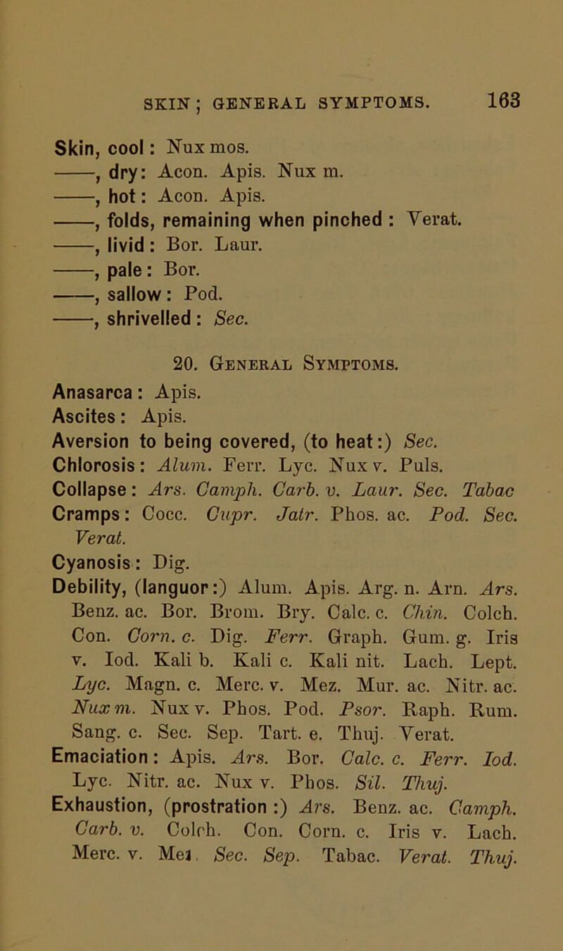 Skin, cool: Nux mos. , dry: Aeon. Apis. Nux m. , hot: Aeon. Apis. , folds, remaining when pinched : Yerat. , livid : Bor. Laur. , pale : Bor. , sallow: Pod. , shrivelled : Sec. 20. General Symptoms. Anasarca: Apis. Ascites: Apis. Aversion to being covered, (to heat:) Sec. Chlorosis: Alum. Ferr. Lye. Nuxv. Puls. Collapse: Ars. Gamph. Garb. v. Laur. Sec. Tabac Cramps: Cocc. Cupr. Jatr. Phos. ac. Pod. Sec. Verat. Cyanosis: Dig. Debility, (languor:) Alum. Apis. Arg. n. Arn. Ars. Benz. ac. Bor. Brom. Bry. Calc. c. Chin. Colch. Con. Corn. c. Dig. Ferr. Graph. Gum. g. Iris v. Iod. Kali b. Kali c. Kali nit. Lach. Lept. Lyc. Magn. c. Merc. v. Mez. Mur. ac. Nitr. ac. Nux m. jSTuxv. Phos. Pod. Psor. Raph. Rum. Sang. c. Sec. Sep. Tart. e. Thuj. Yerat. Emaciation: Apis. Ars. Bor. Calc. c. Ferr. Iod. Lyc. Nitr. ac. Nux v. Phos. Sil. Thuj. Exhaustion, (prostration :) Ars. Benz. ac. Gamph. Carb. v. Colch. Con. Corn. c. Iris v. Lach. Merc. v. Mea. Sec. Sep. Tabac. Verat. Thuj.