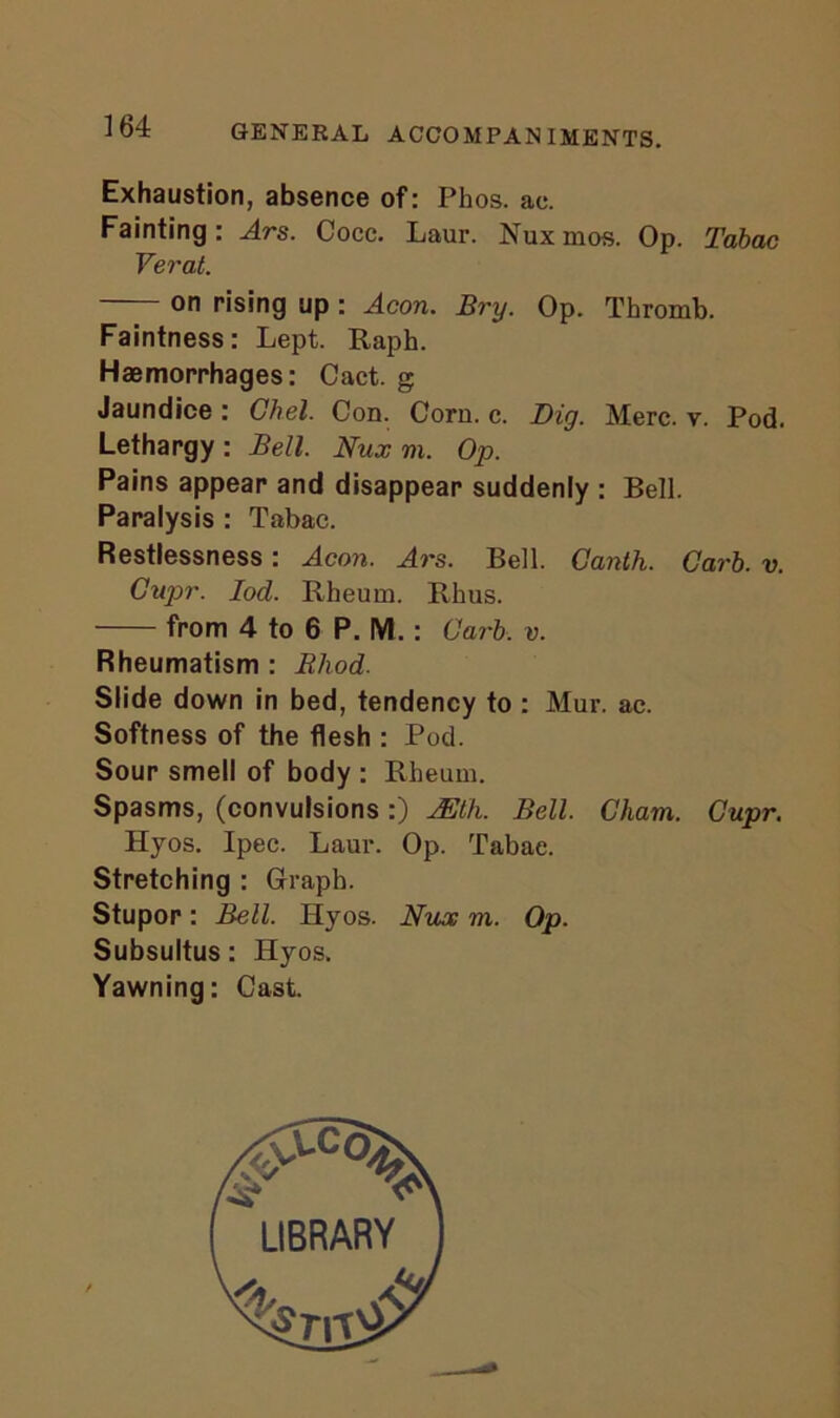 Exhaustion, absence of: Phos. ae. Fainting: Ars. Cocc. Laur. Nuxmos. Op. Tabac Yerat. on rising up : Aeon. Bry. Op. Thromb. Faintness: Lept. Raph. Haemorrhages: Cact. g Jaundice: Chel. Con. Corn. c. Dig. Merc. v. Pod. Lethargy : Bell. Nux m. Op. Pains appear and disappear suddenly : Bell. Paralysis : Tabac. Restlessness: Aeon. Ars. Bell. Ganth. Garb. v. Gupr. Iod. Rheum. Rhus. from 4 to 6 P. M.: Garb. v. Rheumatism : Rliod. Slide down in bed, tendency to : Mur. ac. Softness of the flesh : Pod. Sour smell of body : Rheum. Spasms, (convulsions:) JEth. Bell. Cham. Gupr. Hyos. Ipec. Laur. Op. Tabac. Stretching : Graph. Stupor: Bell. Hyos. Nux m. Op. Subsultus: Hyos. Yawning: Cast.