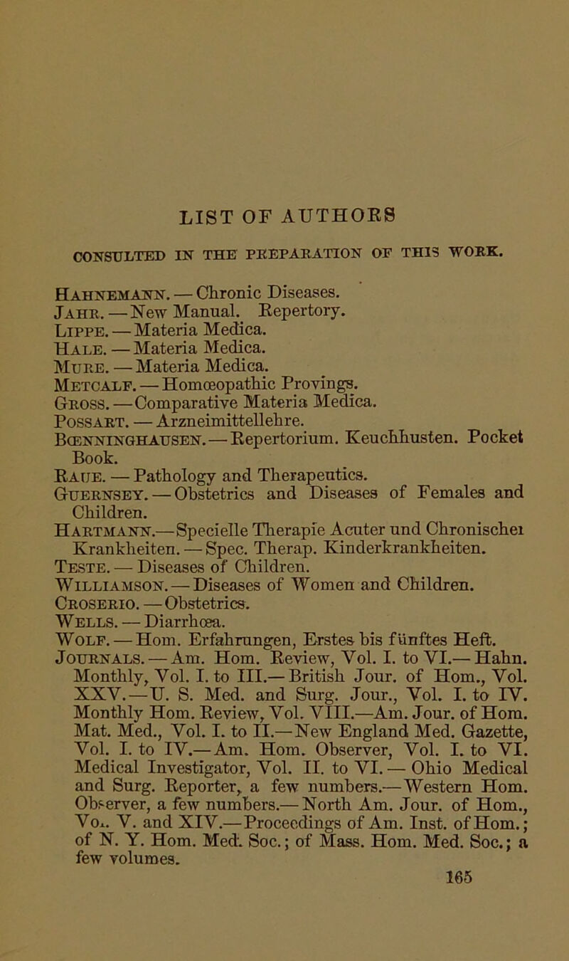 LIST OF AUTHORS CONSULTED IN THE PREPARATION OE THIS WORK. Hahnemann. — Chronic Diseases. Jahr,—New Manual Repertory. Lippe. — Materia Medica. Hale. — Materia Medica. Mure. — Materia Medica. Metcalf. — Homoeopathic Provings. Gross.—Comparative Materia Medica. Possart. — Arzneimittellehre. Bcenninghausen. — Repertorium. Keuchhusten. Pocket Book. Race. — Pathology and Therapeutics. Guernsey. — Obstetrics and Diseases of Females and Children. Hartmann.—Specielle Therapie Acuter und Chronischei Krankheiten. — Spec. Therap. Kinderkrankheiten. Teste. — Diseases of Children. Williamson. —Diseases of Women and Children. Croserio. — Obstetrics. Wells. -— Diarrhoea. Wolf. — Horn. Erfahrungen, Erstesbis fiinftes Heft. Journals. — Am. Horn. Review, Yol. I. to VI.— Hahn. Monthly, Yol. I. to III.— British Jour, of Horn., Vol. XXV.—U. S. Med. and Surg. Jour., Vol. I. to IV. Monthly Horn. Review, Vol. VIII.—Am. Jour, of Horn. Mat. Med., Vol. I. to II.—New England Med. Gazette, Vol. I. to IV.— Am. Horn. Observer, Vol. I. to VI. Medical Investigator, Vol. II. to VI. — Ohio Medical and Surg. Reporter, a few numbers.—Western Horn. Observer, a few numbers.— North Am. Jour, of Horn., Vo*. V. and XIV.—Proceedings of Am. Inst, of Horn.; of N. Y. Horn. Med. Soc.; of Mass. Horn. Med. Soc.; a few volumes.