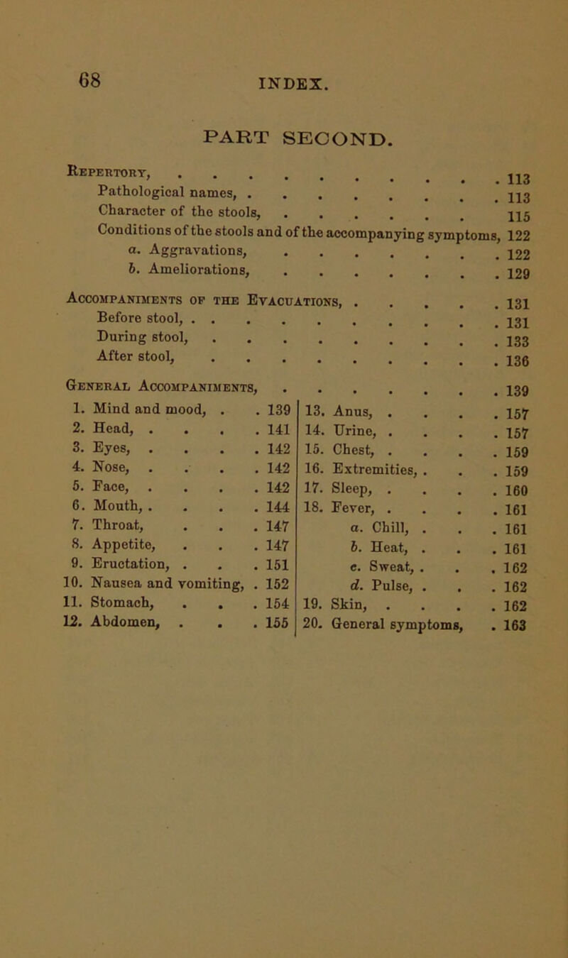 68 PART SECOND. Repertory, .... . . . 113 Pathological names, . a . 113 Character of the stools, a . . 115 Conditions of the stools and of the accompanying symptoms, 122 a. Aggravations, . ... . 122 6. Ameliorations, • • • • . 129 Accompaniments of the Evacuations. . . 131 Before stool, . . . , . . . 131 During stool, a a . . . 133 After stool, • • . 136 General Accompaniments, . . 139 1. Mind and mood, . . 139 13. Anus, . . 157 2. Head, . . . .141 14. Urine, . . 157 3. Eyes, . . . .142 15. Chest, . . 159 4. Nose, .... 142 16. Extremities, . . 159 5. Face, . . . .142 17. Sleep, . . 160 6. Mouth, .... 144 18. Fever, . . 161 7. Throat, . . . 147 a. Chill, . . 161 8. Appetite, . . . 147 6. Heat, . . 161 9. Eructation, . . . 151 e. Sweat, . . 162 10. Nausea and vomiting, . 152 d. Pulse, . . 162 11. Stomach, . . . 154 19. Skin, . 162 12. Abdomen, . . . 155 20. General symptoms, . 163