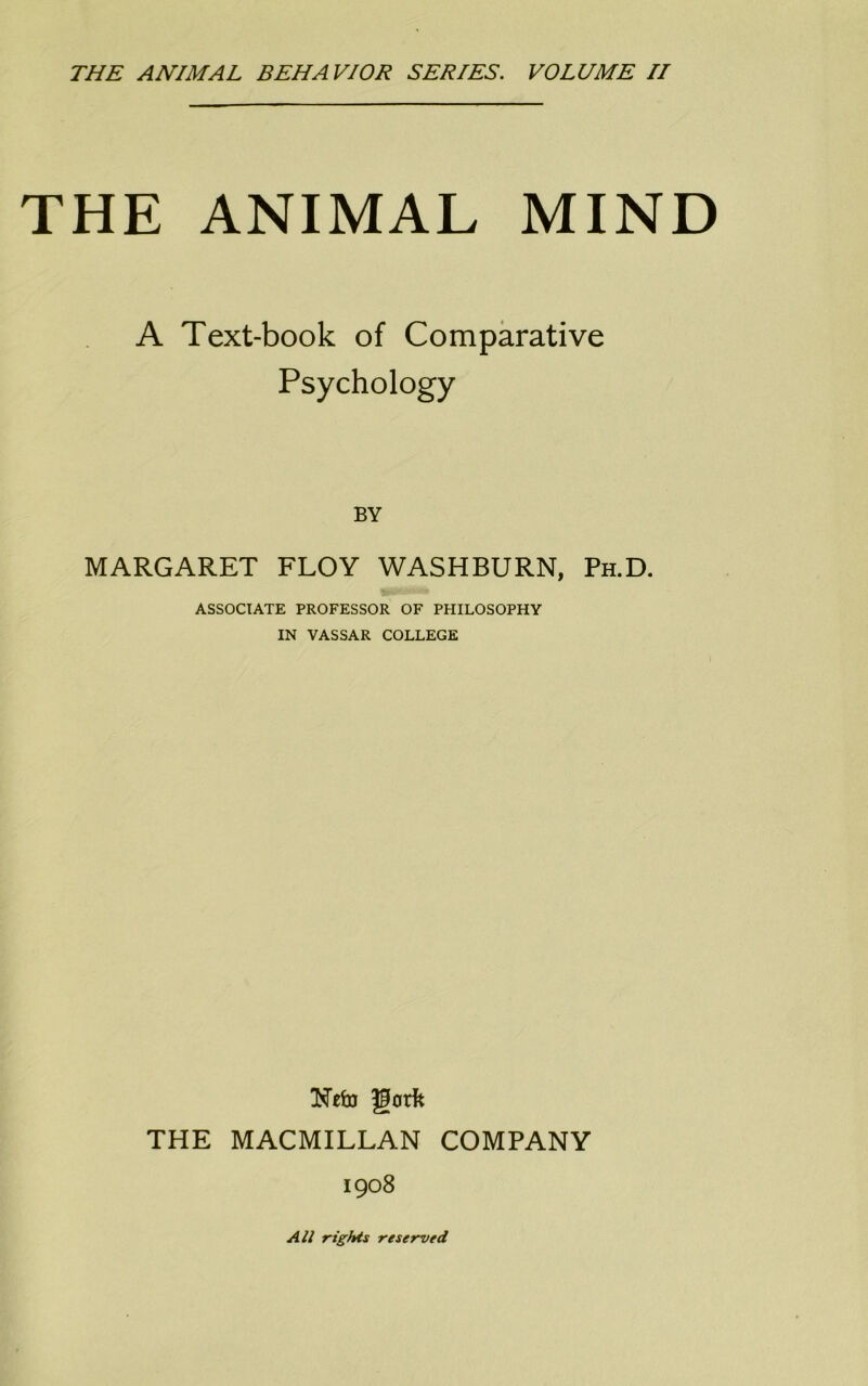 THE ANIMAL BEHAVIOR SERIES. VOLUME II THE ANIMAL MIND A Text-book of Comparative Psychology BY MARGARET FLOY WASHBURN, Ph.D. ASSOCIATE PROFESSOR OF PHILOSOPHY IN VASSAR COLLEGE THE MACMILLAN COMPANY 1908 All rights reserved