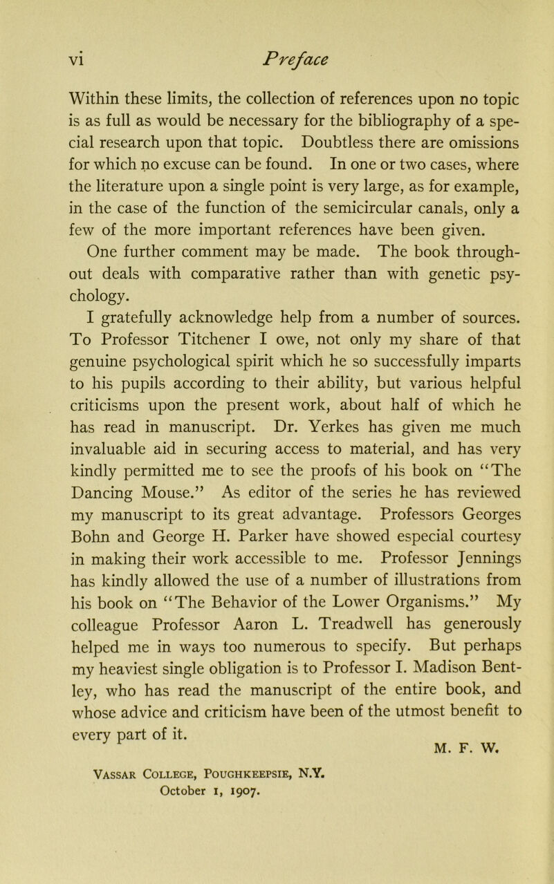 Within these limits, the collection of references upon no topic is as full as would be necessary for the bibliography of a spe- cial research upon that topic. Doubtless there are omissions for which no excuse can be found. In one or two cases, where the literature upon a single point is very large, as for example, in the case of the function of the semicircular canals, only a few of the more important references have been given. One further comment may be made. The book through- out deals with comparative rather than with genetic psy- chology. I gratefully acknowledge help from a number of sources. To Professor Titchener I owe, not only my share of that genuine psychological spirit which he so successfully imparts to his pupils according to their ability, but various helpful criticisms upon the present work, about half of which he has read in manuscript. Dr. Yerkes has given me much invaluable aid in securing access to material, and has very kindly permitted me to see the proofs of his book on “The Dancing Mouse.” As editor of the series he has reviewed my manuscript to its great advantage. Professors Georges Bohn and George H. Parker have showed especial courtesy in making their work accessible to me. Professor Jennings has kindly allowed the use of a number of illustrations from his book on “The Behavior of the Lower Organisms.” My colleague Professor Aaron L. Treadwell has generously helped me in ways too numerous to specify. But perhaps my heaviest single obligation is to Professor I. Madison Bent- ley, who has read the manuscript of the entire book, and whose advice and criticism have been of the utmost benefit to every part of it. M. F. W. Vassar College, Poughkeepsie, N.Y. October I, 1907.