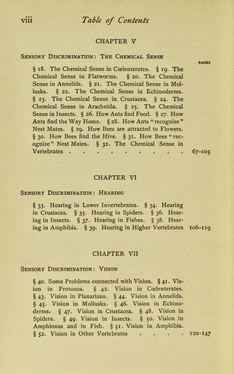 CHAPTER V Sensory Discrimination: The Chemical Sense § i8. The Chemical Sense in Coelenterates. § 19. The Chemical Sense in Flatworms. § 20. The Chemical Sense in Annelids. § 21. The Chemical Sense in Mol- lusks. § 22. The Chemical Sense in Echinoderms. § 23. The Chemical Sense in Crustacea. § 24. The Chemical Sense in Arachnida. § 25. The Chemical Sense in Insects. § 26. How Ants find Food. § 27. How Ants find the Way Home. § 28. How Ants “ recognize ” Nest Mates. § 29. How Bees are attracted to Flowers. § 30. How Bees find the Hive. § 31. How Bees “rec- ognize” Nest Mates. § 32. The Chemical Sense in Vertebrates CHAPTER VI Sensory Discrimination: Hearing § 33. Hearing in Lower Invertebrates. § 34. Hearing in Crustacea. § 35. Hearing in Spiders. § 36. Hear- ing in Insects. § 37. Hearing in Fishes. § 38. Hear- ing in Amphibia. § 39. Hearing in Higher Vertebrates CHAPTER VII Sensory Discrimination: Vision § 40. Some Problems connected with Vision. § 41. Vis- ion in Protozoa. § 42. Vision in Coelenterates. § 43. Vision in Planarians. § 44. Vision in Annelids. § 45. Vision in Mollusks. § 46. Vision in Echino- derms. § 47. Vision in Crustacea. § 48. Vision in Spiders. § 49. Vision in Insects. § 50. Vision in Amphioxus and in Fish. § 51. Vision in Amphibia. § 52. Vision in Other Vertebrates . PAGES 67-105 106-119 i20-I47