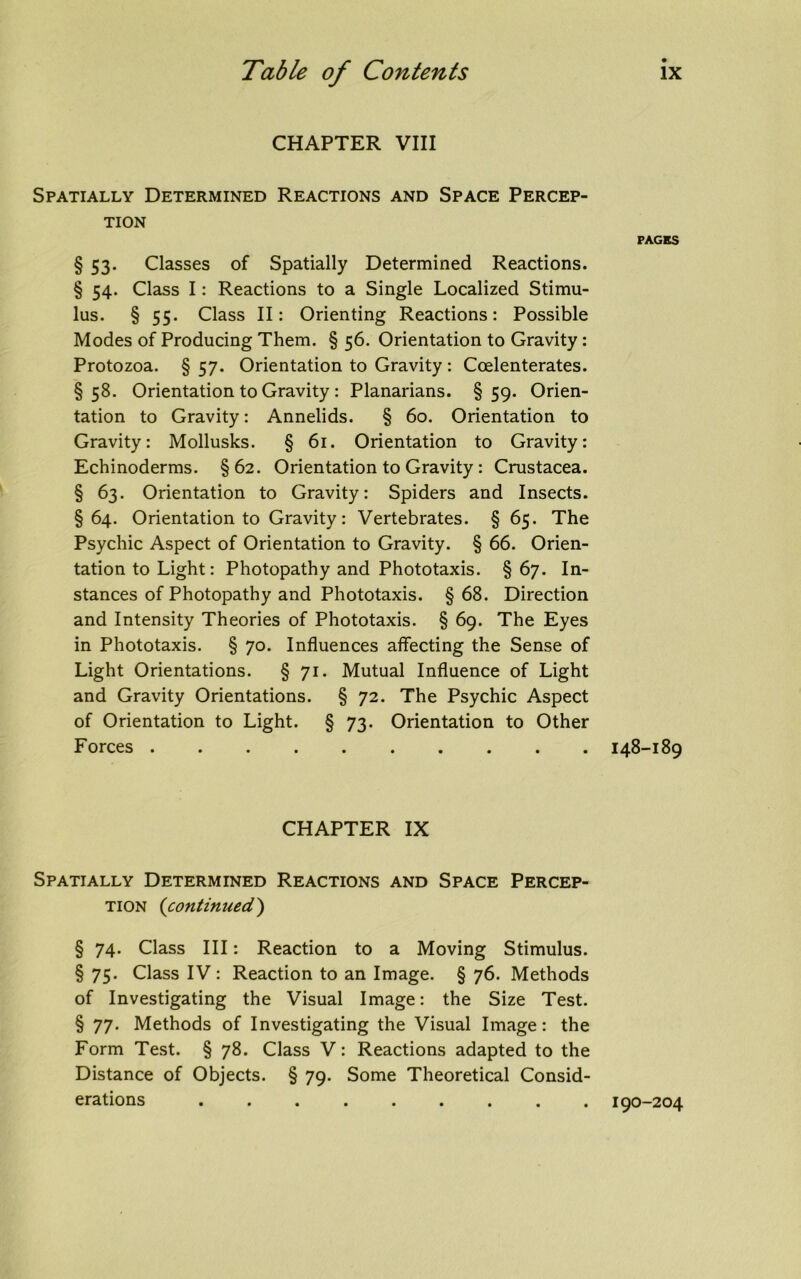 CHAPTER VIII Spatially Determined Reactions and Space Percep- tion § 53. Classes of Spatially Determined Reactions. § 54. Class I: Reactions to a Single Localized Stimu- lus. § 55. Class II: Orienting Reactions: Possible Modes of Producing Them. § 56. Orientation to Gravity: Protozoa. § 57. Orientation to Gravity : Ccelenterates. §58. Orientation to Gravity : Planarians. §59. Orien- tation to Gravity: Annelids. § 60. Orientation to Gravity: Mollusks. § 61. Orientation to Gravity: Echinoderms. §62. Orientation to Gravity : Crustacea. § 63. Orientation to Gravity: Spiders and Insects. § 64. Orientation to Gravity: Vertebrates. § 65. The Psychic Aspect of Orientation to Gravity. § 66. Orien- tation to Light: Photopathy and Phototaxis. § 67. In- stances of Photopathy and Phototaxis. § 68. Direction and Intensity Theories of Phototaxis. § 69. The Eyes in Phototaxis. § 70. Influences affecting the Sense of Light Orientations. § 71. Mutual Influence of Light and Gravity Orientations. § 72. The Psychic Aspect of Orientation to Light. § 73. Orientation to Other Forces CHAPTER IX Spatially Determined Reactions and Space Percep- tion (continued) § 74. Class III: Reaction to a Moving Stimulus. § 75. Class IV : Reaction to an Image. § 76. Methods of Investigating the Visual Image: the Size Test. § 77. Methods of Investigating the Visual Image: the Form Test. § 78. Class V: Reactions adapted to the Distance of Objects. § 79. Some Theoretical Consid- erations PAGES 148-189 190-204