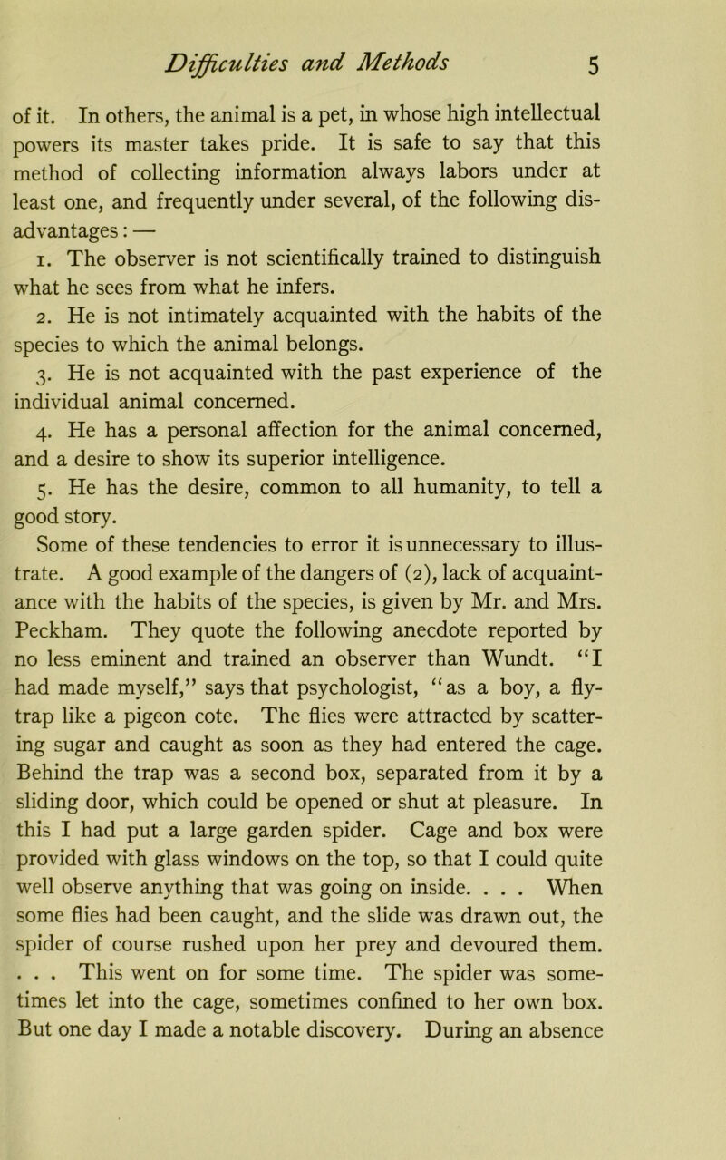 of it. In others, the animal is a pet, in whose high intellectual powers its master takes pride. It is safe to say that this method of collecting information always labors under at least one, and frequently under several, of the following dis- advantages : — 1. The observer is not scientifically trained to distinguish what he sees from what he infers. 2. He is not intimately acquainted with the habits of the species to which the animal belongs. 3. He is not acquainted with the past experience of the individual animal concerned. 4. He has a personal affection for the animal concerned, and a desire to show its superior intelligence. 5. He has the desire, common to all humanity, to tell a good story. Some of these tendencies to error it is unnecessary to illus- trate. A good example of the dangers of (2), lack of acquaint- ance with the habits of the species, is given by Mr. and Mrs. Peckham. They quote the following anecdote reported by no less eminent and trained an observer than Wundt. “I had made myself,” says that psychologist, “as a boy, a fly- trap like a pigeon cote. The flies were attracted by scatter- ing sugar and caught as soon as they had entered the cage. Behind the trap was a second box, separated from it by a sliding door, which could be opened or shut at pleasure. In this I had put a large garden spider. Cage and box were provided with glass windows on the top, so that I could quite well observe anything that was going on inside. . . . When some flies had been caught, and the slide was drawn out, the spider of course rushed upon her prey and devoured them. . . . This went on for some time. The spider was some- times let into the cage, sometimes confined to her own box. But one day I made a notable discovery. During an absence