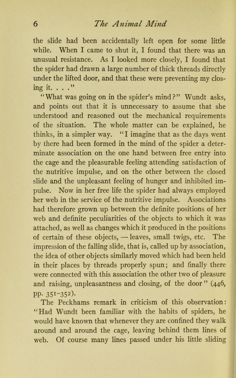 the slide had been accidentally left open for some little while. When I came to shut it, I found that there was an unusual resistance. As I looked more closely, I found that the spider had drawn a large number of thick threads directly under the lifted door, and that these were preventing my clos- ing it. . . “What was going on in the spider’s mind?” Wundt asks, and points out that it is unnecessary to assume that she understood and reasoned out the mechanical requirements of the situation. The whole matter can be explained, he thinks, in a simpler way. “I imagine that as the days went by there had been formed in the mind of the spider a deter- minate association on the one hand between free entry into the cage and the pleasurable feeling attending satisfaction of the nutritive impulse, and on the other between the closed slide and the unpleasant feeling of hunger and inhibited im- pulse. Now in her free life the spider had always employed her web in the service of the nutritive impulse. Associations had therefore grown up between the definite positions of her web and definite peculiarities of the objects to which it was attached, as well as changes which it produced in the positions of certain of these objects, — leaves, small twigs, etc. The impression of the falling slide, that is, called up by association, the idea of other objects similarly moved which had been held in their places by threads properly spun; and finally there were connected with this association the other two of pleasure and raising, unpleasantness and closing, of the door ” (446, PP- 35I_352)- The Peckhams remark in criticism of this observation: “Had Wundt been familiar with the habits of spiders, he would have known that whenever they are confined they walk around and around the cage, leaving behind them lines of web. Of course many lines passed under his little sliding