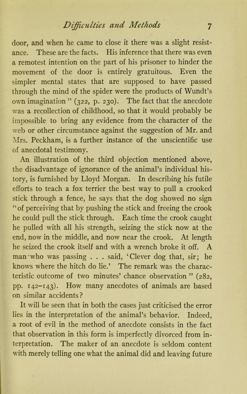 door, and when he came to close it there was a slight resist- ance. These are the facts. His inference that there was even a remotest intention on the part of his prisoner to hinder the movement of the door is entirely gratuitous. Even the simpler mental states that are supposed to have passed through the mind of the spider were the products of Wundt’s own imagination ” (322, p. 230). The fact that the anecdote was a recollection of childhood, so that it would probably be impossible to bring any evidence from the character of the web or other circumstance against the suggestion of Mr. and Mrs. Peckham, is a further instance of the unscientific use of anecdotal testimony. An illustration of the third objection mentioned above, the disadvantage of ignorance of the animal’s individual his- tory, is furnished by Lloyd Morgan. In describing his futile efforts to teach a fox terrier the best way to pull a crooked stick through a fence, he says that the dog showed no sign “of perceiving that by pushing the stick and freeing the crook he could pull the stick through. Each time the crook caught he pulled with all his strength, seizing the stick now at the end, now in the middle, and now near the crook. At length he seized the crook itself and with a wrench broke it off. A man'who was passing . . . said, ‘Clever dog that, sir; he knows where the hitch do lie.’ The remark was the charac- teristic outcome of two minutes’ chance observation ” (282, pp. 142-143). How many anecdotes of animals are based on similar accidents? It will be seen that in both the cases just criticised the error lies in the interpretation of the animal’s behavior. Indeed, a root of evil in the method of anecdote consists in the fact that observation in this form is imperfectly divorced from in- terpretation. The maker of an anecdote is seldom content with merely telling one what the animal did and leaving future