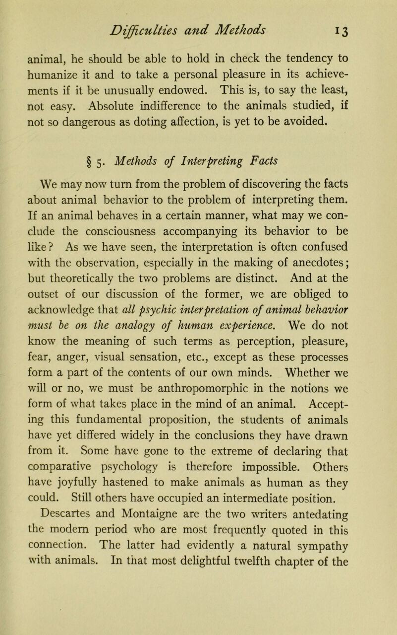 animal, he should be able to hold in check the tendency to humanize it and to take a personal pleasure in its achieve- ments if it be unusually endowed. This is, to say the least, not easy. Absolute indifference to the animals studied, if not so dangerous as doting affection, is yet to be avoided. § 5. Methods of Interpreting Facts We may now turn from the problem of discovering the facts about animal behavior to the problem of interpreting them. If an animal behaves in a certain manner, what may we con- clude the consciousness accompanying its behavior to be like? As we have seen, the interpretation is often confused with the observation, especially in the making of anecdotes; but theoretically the two problems are distinct. And at the outset of our discussion of the former, we are obliged to acknowledge that all psychic interpretation of animal behavior must be on the analogy of human experience. We do not know the meaning of such terms as perception, pleasure, fear, anger, visual sensation, etc., except as these processes form a part of the contents of our own minds. Whether we will or no, we must be anthropomorphic in the notions we form of what takes place in the mind of an animal. Accept- ing this fundamental proposition, the students of animals have yet differed widely in the conclusions they have drawn from it. Some have gone to the extreme of declaring that comparative psychology is therefore impossible. Others have joyfully hastened to make animals as human as they could. Still others have occupied an intermediate position. Descartes and Montaigne are the two writers antedating the modem period who are most frequently quoted in this connection. The latter had evidently a natural sympathy with animals. In that most delightful twelfth chapter of the