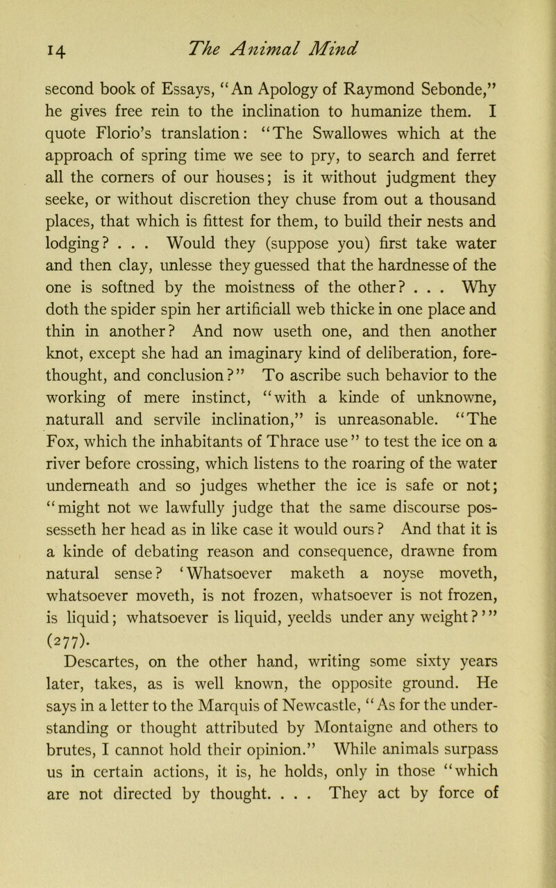 second book of Essays, “An Apology of Raymond Sebonde,” he gives free rein to the inclination to humanize them. I quote Florio’s translation: “The Swallowes which at the approach of spring time we see to pry, to search and ferret all the corners of our houses; is it without judgment they seeke, or without discretion they chuse from out a thousand places, that which is fittest for them, to build their nests and lodging? . . . Would they (suppose you) first take water and then clay, unlesse they guessed that the hardnesse of the one is softned by the moistness of the other? . . . Why doth the spider spin her artificiall web thicke in one place and thin in another? And now useth one, and then another knot, except she had an imaginary kind of deliberation, fore- thought, and conclusion?” To ascribe such behavior to the working of mere instinct, “with a kinde of unknowne, naturall and servile inclination,” is unreasonable. “The Fox, which the inhabitants of Thrace use ” to test the ice on a river before crossing, which listens to the roaring of the water underneath and so judges whether the ice is safe or not; “might not we lawfully judge that the same discourse pos- sesseth her head as in like case it would ours ? And that it is a kinde of debating reason and consequence, drawne from natural sense? ‘Whatsoever maketh a noyse moveth, whatsoever moveth, is not frozen, whatsoever is not frozen, is liquid; whatsoever is liquid, yeelds under any weight?’” (277). Descartes, on the other hand, writing some sixty years later, takes, as is well known, the opposite ground. He says in a letter to the Marquis of Newcastle, “ As for the under- standing or thought attributed by Montaigne and others to brutes, I cannot hold their opinion.” While animals surpass us in certain actions, it is, he holds, only in those “which are not directed by thought. . . . They act by force of