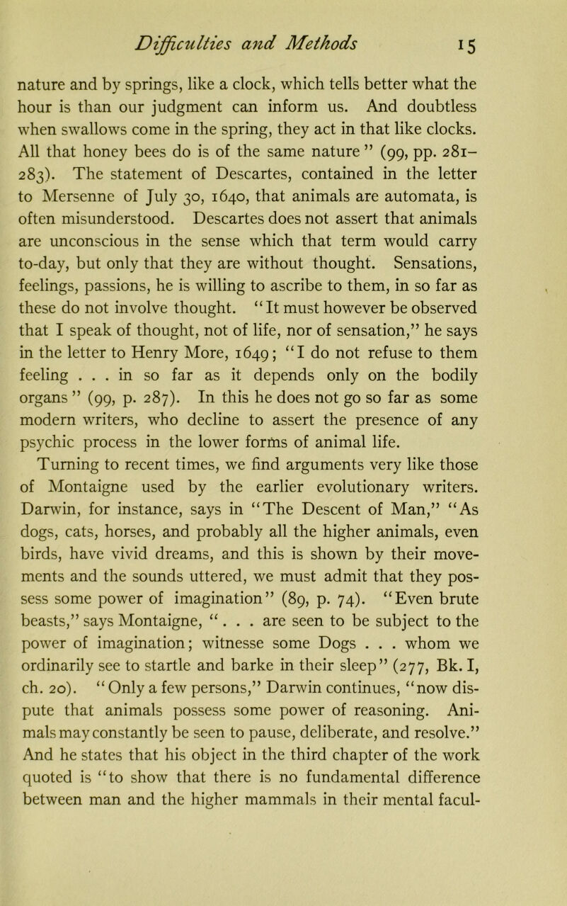 nature and by springs, like a clock, which tells better what the hour is than our judgment can inform us. And doubtless when swallows come in the spring, they act in that like clocks. All that honey bees do is of the same nature ” (99, pp. 281- 283). The statement of Descartes, contained in the letter to Mersenne of July 30, 1640, that animals are automata, is often misunderstood. Descartes does not assert that animals are unconscious in the sense which that term would carry to-day, but only that they are without thought. Sensations, feelings, passions, he is willing to ascribe to them, in so far as these do not involve thought. “It must however be observed that I speak of thought, not of life, nor of sensation,” he says in the letter to Henry More, 1649; “I do not refuse to them feeling ... in so far as it depends only on the bodily organs ” (99, p. 287). In this he does not go so far as some modern writers, who decline to assert the presence of any psychic process in the lower forms of animal life. Turning to recent times, we find arguments very like those of Montaigne used by the earlier evolutionary writers. Darwin, for instance, says in “The Descent of Man,” “As dogs, cats, horses, and probably all the higher animals, even birds, have vivid dreams, and this is shown by their move- ments and the sounds uttered, we must admit that they pos- sess some power of imagination” (89, p. 74). “Even brute beasts,” says Montaigne, “ . . . are seen to be subject to the power of imagination; witnesse some Dogs . . . whom we ordinarily see to startle and barke in their sleep” (277, Bk. I, ch. 20). “ Only a few persons,” Darwin continues, “now dis- pute that animals possess some power of reasoning. Ani- mals may constantly be seen to pause, deliberate, and resolve.” And he states that his object in the third chapter of the work quoted is “to show that there is no fundamental difference between man and the higher mammals in their mental facul-