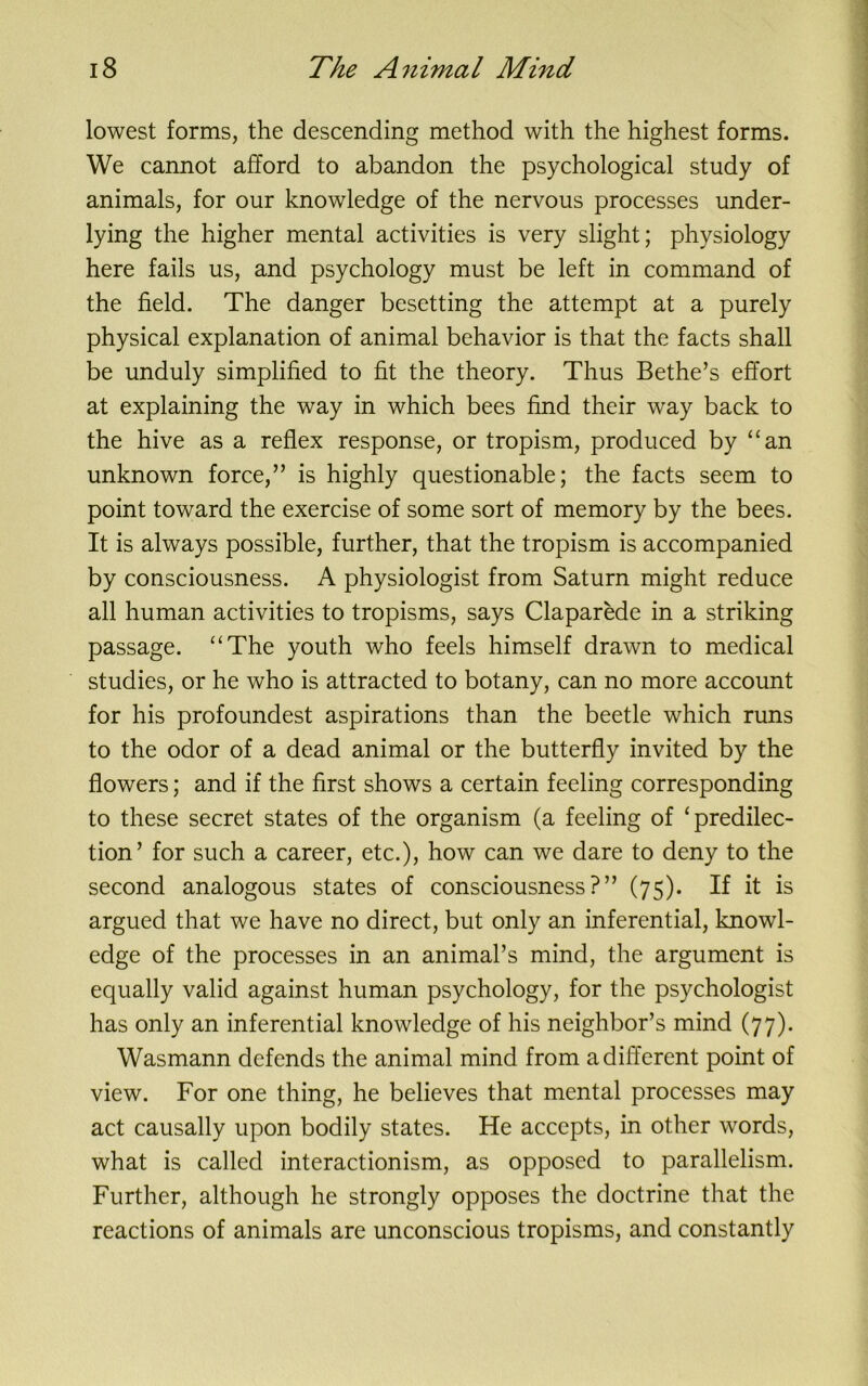 lowest forms, the descending method with the highest forms. We cannot afford to abandon the psychological study of animals, for our knowledge of the nervous processes under- lying the higher mental activities is very slight; physiology here fails us, and psychology must be left in command of the field. The danger besetting the attempt at a purely physical explanation of animal behavior is that the facts shall be unduly simplified to fit the theory. Thus Bethe’s effort at explaining the way in which bees find their way back to the hive as a reflex response, or tropism, produced by “an unknown force,” is highly questionable; the facts seem to point toward the exercise of some sort of memory by the bees. It is always possible, further, that the tropism is accompanied by consciousness. A physiologist from Saturn might reduce all human activities to tropisms, says Claparede in a striking passage. “The youth who feels himself drawn to medical studies, or he who is attracted to botany, can no more account for his profoundest aspirations than the beetle which runs to the odor of a dead animal or the butterfly invited by the flowers; and if the first shows a certain feeling corresponding to these secret states of the organism (a feeling of ‘predilec- tion’ for such a career, etc.), how can we dare to deny to the second analogous states of consciousness?” (75). If it is argued that we have no direct, but only an inferential, knowl- edge of the processes in an animal’s mind, the argument is equally valid against human psychology, for the psychologist has only an inferential knowledge of his neighbor’s mind (77). Wasmann defends the animal mind from a different point of view. For one thing, he believes that mental processes may act causally upon bodily states. He accepts, in other words, what is called interactionism, as opposed to parallelism. Further, although he strongly opposes the doctrine that the reactions of animals are unconscious tropisms, and constantly