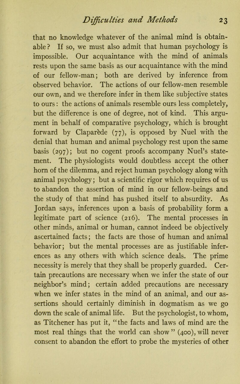 that no knowledge whatever of the animal mind is obtain- able? If so, we must also admit that human psychology is impossible. Our acquaintance with the mind of animals rests upon the same basis as our acquaintance with the mind of our fellow-man; both are derived by inference from observed behavior. The actions of our fellow-men resemble our own, and we therefore infer in them like subjective states to ours: the actions of animals resemble ours less completely, but the difference is one of degree, not of kind. This argu- ment in behalf of comparative psychology, which is brought forward by Claparede (77), is opposed by Nuel with the denial that human and animal psychology rest upon the same basis (297); but no cogent proofs accompany Nuel’s state- ment. The physiologists would doubtless accept the other horn of the dilemma, and reject human psychology along with animal psychology; but a scientific rigor which requires of us to abandon the assertion of mind in our fellow-beings and the study of that mind has pushed itself to absurdity. As Jordan says, inferences upon a basis of probability form a legitimate part of science (216). The mental processes in other minds, animal or human, cannot indeed be objectively ascertained facts; the facts are those of human and animal behavior; but the mental processes are as justifiable infer- ences as any others with which science deals. The prime necessity is merely that they shall be properly guarded. Cer- tain precautions are necessary when we infer the state of our neighbor’s mind; certain added precautions are necessary when we infer states in the mind of an animal, and our as- sertions should certainly diminish in dogmatism as we go down the scale of animal life. But the psychologist, to whom, as Titchener has put it, “the facts and laws of mind are the most real things that the world can show ” (400), will never consent to abandon the effort to probe the mysteries of other