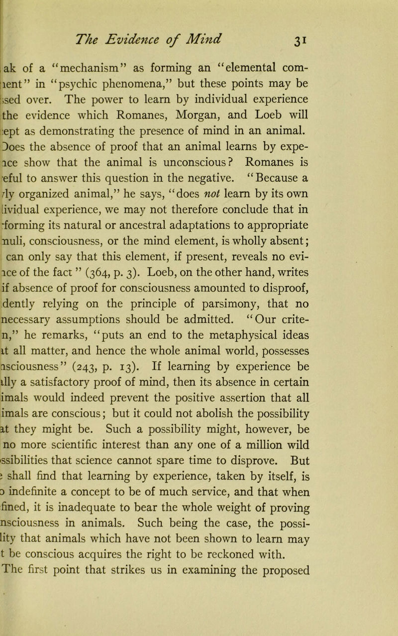 jak of a “mechanism” as forming an “elemental com- ment” in “psychic phenomena,” but these points may be :;sed over. The power to learn by individual experience the evidence which Romanes, Morgan, and Loeb will ept as demonstrating the presence of mind in an animal. Does the absence of proof that an animal learns by expe- ice show that the animal is unconscious? Romanes is eful to answer this question in the negative. “Because a dy organized animal,” he says, “does not learn by its own lividual experience, we may not therefore conclude that in •forming its natural or ancestral adaptations to appropriate nuli, consciousness, or the mind element, is wholly absent; can only say that this element, if present, reveals no evi- lce of the fact ” (364, p. 3). Loeb, on the other hand, writes if absence of proof for consciousness amounted to disproof, dently relying on the principle of parsimony, that no necessary assumptions should be admitted. “Our crite- n,” he remarks, “puts an end to the metaphysical ideas it all matter, and hence the whole animal world, possesses isciousness” (243, p. 13). If learning by experience be illy a satisfactory proof of mind, then its absence in certain imals would indeed prevent the positive assertion that all imals are conscious; but it could not abolish the possibility at they might be. Such a possibility might, however, be no more scientific interest than any one of a million wild issibilities that science cannot spare time to disprove. But ; shall find that learning by experience, taken by itself, is d indefinite a concept to be of much service, and that when fined, it is inadequate to bear the whole weight of proving nsciousness in animals. Such being the case, the possi- lity that animals which have not been shown to learn may t be conscious acquires the right to be reckoned with. The first point that strikes us in examining the proposed