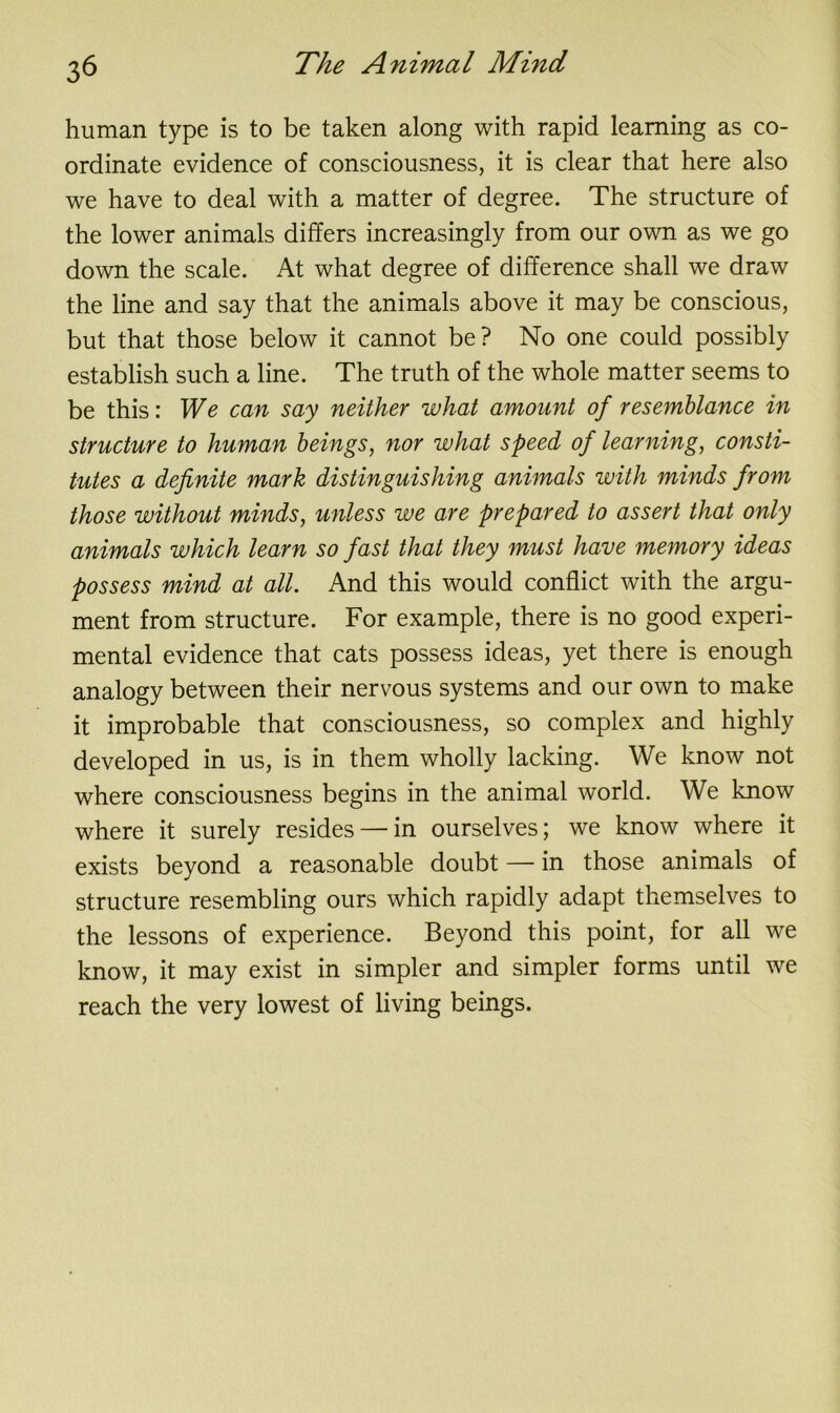 human type is to be taken along with rapid learning as co- ordinate evidence of consciousness, it is clear that here also we have to deal with a matter of degree. The structure of the lower animals differs increasingly from our own as we go down the scale. At what degree of difference shall we draw the line and say that the animals above it may be conscious, but that those below it cannot be? No one could possibly establish such a line. The truth of the whole matter seems to be this: We can say neither what amount of resemblance in structure to human beings, nor what speed of learning, consti- tutes a definite mark distinguishing animals with minds from those without minds, unless we are prepared to assert that only animals which learn so fast that they must have memory ideas possess mind at all. And this would conflict with the argu- ment from structure. For example, there is no good experi- mental evidence that cats possess ideas, yet there is enough analogy between their nervous systems and our own to make it improbable that consciousness, so complex and highly developed in us, is in them wholly lacking. We know not where consciousness begins in the animal world. We know where it surely resides — in ourselves; we know where it exists beyond a reasonable doubt — in those animals of structure resembling ours which rapidly adapt themselves to the lessons of experience. Beyond this point, for all we know, it may exist in simpler and simpler forms until we reach the very lowest of living beings.