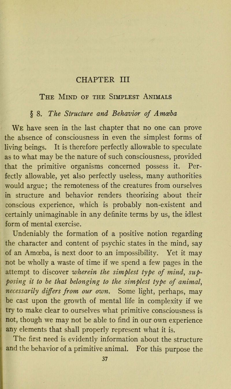 CHAPTER III The Mind of the Simplest Animals § 8. The Structure and Behavior of Amoeba We have seen in the last chapter that no one can prove the absence of consciousness in even the simplest forms of living beings. It is therefore perfectly allowable to speculate as to what may be the nature of such consciousness, provided that the primitive organisms concerned possess it. Per- fectly allowable, yet also perfectly useless, many authorities would argue; the remoteness of the creatures from ourselves in structure and behavior renders theorizing about their conscious experience, which is probably non-existent and certainly unimaginable in any definite terms by us, the idlest form of mental exercise. Undeniably the formation of a positive notion regarding the character and content of psychic states in the mind, say of an Amoeba, is next door to an impossibility. Yet it may not be wholly a waste of time if we spend a few pages in the attempt to discover wherein the simplest type of mind, sup- posing it to be that belonging to the simplest type of animal, necessarily differs from our own. Some light, perhaps, may be cast upon the growth of mental life in complexity if we try to make clear to ourselves what primitive consciousness is not, though we may not be able to find in our own experience any elements that shall properly represent what it is. The first need is evidently information about the structure and the behavior of a primitive animal. For this purpose the