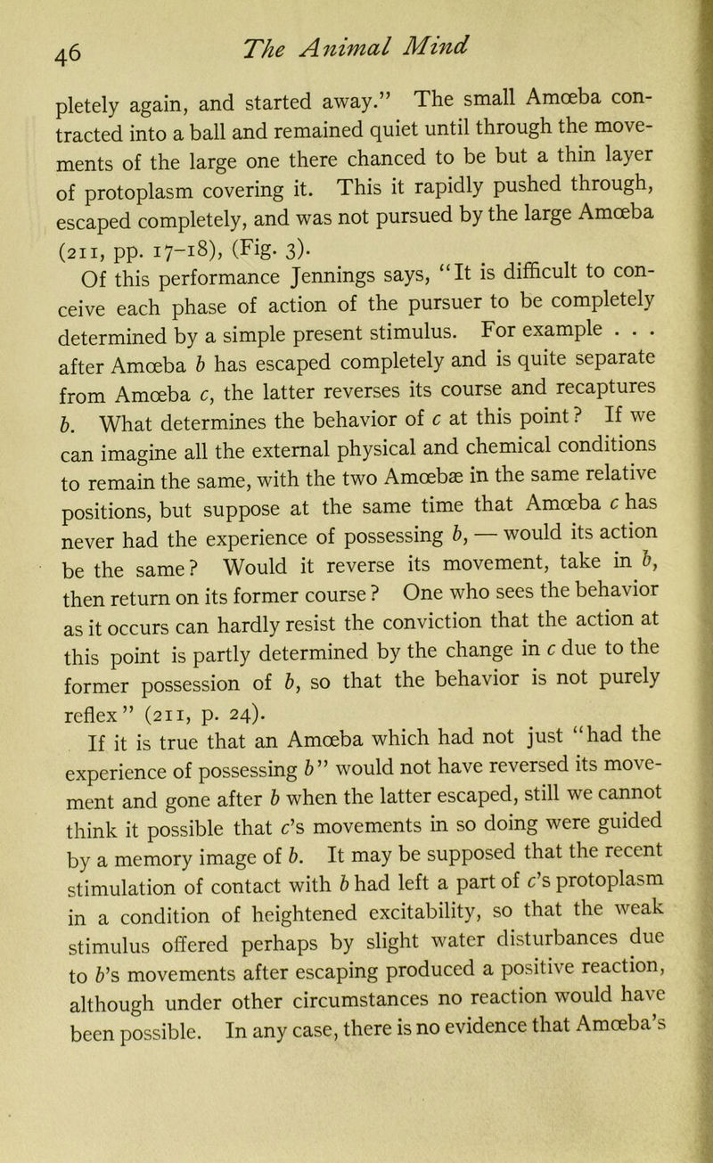 pletely again, and started away.” The small Amoeba con- tracted into a ball and remained quiet until through the move- ments of the large one there chanced to be but a thin layer of protoplasm covering it. This it rapidly pushed through, escaped completely, and was not pursued by the large Amoeba (211, pp. 17-18), (Fig- 3)- Of this performance Jennings says, “It is difficult to con- ceive each phase of action of the pursuer to be completely determined by a simple present stimulus. For example . . . after Amoeba b has escaped completely and is quite separate from Amoeba c, the latter reverses its course and recaptures b. What determines the behavior of c at this point ? If we can imagine all the external physical and chemical conditions to remain the same, with the two Amoebae in the same relative positions, but suppose at the same time that Amoeba c has never had the experience of possessing b, would its action be the same ? Would it reverse its movement, take in b, then return on its former course ? One who sees the behavior as it occurs can hardly resist the conviction that the action at this point is partly determined by the change in c due to the former possession of b, so that the behavior is not purely reflex” (211, p. 24). If it is true that an Amoeba which had not just “had the experience of possessing b ” would not have reversed its move- ment and gone after b when the latter escaped, still we cannot think it possible that c’s movements in so doing were guided by a memory image of b. It may be supposed that the iecent stimulation of contact with b had left a part of c’s protoplasm in a condition of heightened excitability, so that the weak stimulus offered perhaps by slight water disturbances due to b1 s movements after escaping produced a positive reaction, although under other circumstances no reaction would have been possible. In any case, there is no evidence that Amoeba’s