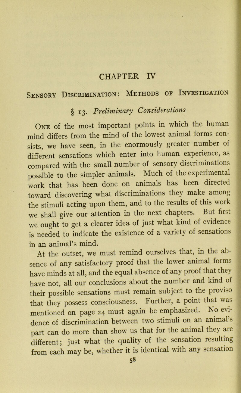 CHAPTER IV Sensory Discrimination: Methods of Investigation § 13. Preliminary Considerations One of the most important points in which the human mind differs from the mind of the lowest animal forms con- sists, we have seen, in the enormously greater number of different sensations which enter into human experience, as compared with the small number of sensory discriminations possible to the simpler animals. Much of the experimental work that has been done on animals has been directed toward discovering what discriminations they make among the stimuli acting upon them, and to the results of this work we shall give our attention in the next chapters. But first we ought to get a clearer idea of just what kind of evidence is needed to indicate the existence of a variety of sensations in an animal’s mind. At the outset, we must remind ourselves that, in the ab- sence of any satisfactory proof that the lower animal forms have minds at all, and the equal absence of any proof that they have not, all our conclusions about the number and kind of their possible sensations must remain subject to the proviso that they possess consciousness. Further, a point that was mentioned on page 24 must again be emphasized. No evi- dence of discrimination between two stimuli on an animal s part can do more than show us that for the animal they are different; just what the quality of the sensation resulting from each may be, whether it is identical with any sensation