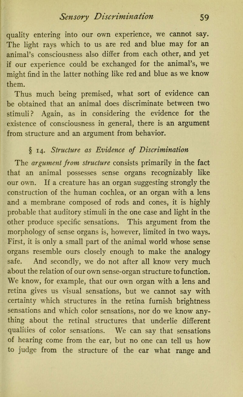 quality entering into our own experience, we cannot say. The light rays which to us are red and blue may for an animal’s consciousness also differ from each other, and yet if our experience could be exchanged for the animal’s, we might find in the latter nothing like red and blue as we know them. Thus much being premised, what sort of evidence can be obtained that an animal does discriminate between two stimuli? Again, as in considering the evidence for the existence of consciousness in general, there is an argument from structure and an argument from behavior. § 14. Structure as Evidence of Discrimination The argument from structure consists primarily in the fact that an animal possesses sense organs recognizably like our own. If a creature has an organ suggesting strongly the construction of the human cochlea, or an organ with a lens and a membrane composed of rods and cones, it is highly probable that auditory stimuli in the one case and light in the other produce specific sensations. This argument from the morphology of sense organs is, however, limited in two ways. First, it is only a small part of the animal world whose sense organs resemble ours closely enough to make the analogy safe. And secondly, we do not after all know very much about the relation of our own sense-organ structure to function. We know, for example, that our own organ with a lens and retina gives us visual sensations, but we cannot say with certainty which structures in the retina furnish brightness sensations and which color sensations, nor do we know any- thing about the retinal structures that underlie different qualities of color sensations. We can say that sensations of hearing come from the ear, but no one can tell us how to judge from the structure of the ear what range and