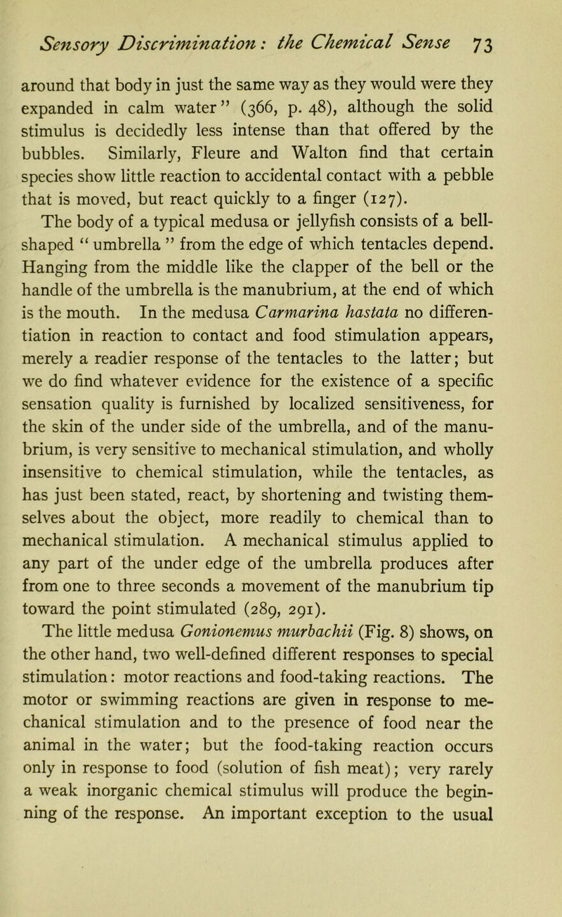 around that body in just the same way as they would were they expanded in calm water” (366, p. 48), although the solid stimulus is decidedly less intense than that offered by the bubbles. Similarly, Fleure and Walton find that certain species show little reaction to accidental contact with a pebble that is moved, but react quickly to a finger (127). The body of a typical medusa or jellyfish consists of a bell- shaped “ umbrella ” from the edge of which tentacles depend. Hanging from the middle like the clapper of the bell or the handle of the umbrella is the manubrium, at the end of which is the mouth. In the medusa Carmarina hastata no differen- tiation in reaction to contact and food stimulation appears, merely a readier response of the tentacles to the latter; but we do find whatever evidence for the existence of a specific sensation quality is furnished by localized sensitiveness, for the skin of the under side of the umbrella, and of the manu- brium, is very sensitive to mechanical stimulation, and wholly insensitive to chemical stimulation, while the tentacles, as has just been stated, react, by shortening and twisting them- selves about the object, more readily to chemical than to mechanical stimulation. A mechanical stimulus applied to any part of the under edge of the umbrella produces after from one to three seconds a movement of the manubrium tip toward the point stimulated (289, 291). The little medusa Gonionemus murbachii (Fig. 8) shows, on the other hand, two well-defined different responses to special stimulation: motor reactions and food-taking reactions. The motor or swimming reactions are given in response to me- chanical stimulation and to the presence of food near the animal in the water; but the food-taking reaction occurs only in response to food (solution of fish meat); very rarely a weak inorganic chemical stimulus will produce the begin- ning of the response. An important exception to the usual