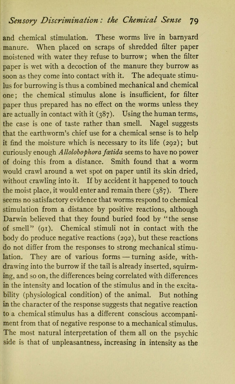 and chemical stimulation. These worms live in barnyard manure. When placed on scraps of shredded filter paper moistened with water they refuse to burrow; when the filter paper is wet with a decoction of the manure they burrow as soon as they come into contact with it. The adequate stimu- lus for burrowing is thus a combined mechanical and chemical one; the chemical stimulus alone is insufficient, for filter paper thus prepared has no effect on the worms unless they are actually in contact with it (387). Using the human terms, the case is one of taste rather than smell. Nagel suggests that the earthworm’s chief use for a chemical sense is to help it find the moisture which is necessary to its life (292); but curiously enough Allolobophora fcetida seems to have no power of doing this from a distance. Smith found that a worm would crawl around a wet spot on paper until its skin dried, without crawling into it. If by accident it happened to touch the moist place, it would enter and remain there (387). There seems no satisfactory evidence that worms respond to chemical stimulation from a distance by positive reactions, although Darwin believed that they found buried food by “the sense of smell” (91). Chemical stimuli not in contact with the body do produce negative reactions (292), but these reactions do not differ from the responses to strong mechanical stimu- lation. They are of various forms — turning aside, with- drawing into the burrow if the tail is already inserted, squirm- ing, and so on, the differences being correlated with differences in the intensity and location of the stimulus and in the excita- bility (physiological condition) of the animal. But nothing in the character of the response suggests that negative reaction to a chemical stimulus has a different conscious accompani- ment from that of negative response to a mechanical stimulus. The most natural interpretation of them all on the psychic side is that of unpleasantness, increasing in intensity as the
