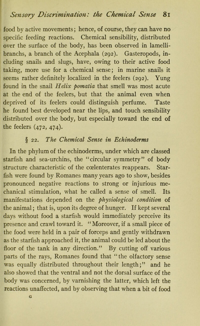 food by active movements; hence, of course, they can have no specific feeding reactions. Chemical sensibility, distributed over the surface of the body, has been observed in lamelli- branchs, a branch of the Acephala (292). Gasteropods, in- cluding snails and slugs, have, owing to their active food taking, more use for a chemical sense; in marine snails it seems rather definitely localized in the feelers (292). Yung found in the snail Helix pomatia that smell was most acute at the end of the feelers, but that the animal even when deprived of its feelers could distinguish perfume. Taste he found best developed near the lips, and touch sensibility distributed over the body, but especially toward the end of the feelers (472, 474). § 22. The Chemical Sense in Echinoderms In the phylum of the echinoderms, under which are classed starfish and sea-urchins, the “circular symmetry” of body structure characteristic of the ccelenterates reappears. Star- fish were found by Romanes many years ago to show, besides pronounced negative reactions to strong or injurious me- chanical stimulation, what he called a sense of smell. Its manifestations depended on the physiological condition of the animal; that is, upon its degree of hunger. If kept several days without food a starfish would immediately perceive its presence and crawl toward it. “Moreover, if a small piece of the food were held in a pair of forceps and gently withdrawn as the starfish approached it, the animal could be led about the floor of the tank in any direction.” By cutting off various parts of the rays, Romanes found that “the olfactory sense was equally distributed throughout their length;” and he also showed that the ventral and not the dorsal surface of the body was concerned, by varnishing the latter, which left the reactions unaffected, and by observing that when a bit of food