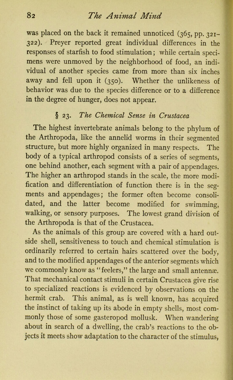 was placed on the back it remained unnoticed (365, pp. 321- 322). Preyer reported great individual differences in the responses of starfish to food stimulation; while certain speci- mens were unmoved by the neighborhood of food, an indi- vidual of another species came from more than six inches away and fell upon it (350). Whether the unlikeness of behavior was due to the species difference or to a difference in the degree of hunger, does not appear. § 23. The Chemical Sense in Crustacea The highest invertebrate animals belong to the phylum of the Arthropoda, like the annelid worms in their segmented structure, but more highly organized in many respects. The body of a typical arthropod consists of a series of segments, one behind another, each segment with a pair of appendages. The higher an arthropod stands in the scale, the more modi- fication and differentiation of function there is in the seg- ments and appendages; the former often become consoli- dated, and the latter become modified for swimming, walking, or sensory purposes. The lowest grand division of the Arthropoda is that of the Crustacea. As the animals of this group are covered with a hard out- side shell, sensitiveness to touch and chemical stimulation is ordinarily referred to certain hairs scattered over the body, and to the modified appendages of the anterior segments which we commonly know as “feelers,” the large and small antennae. That mechanical contact stimuli in certain Crustacea give rise to specialized reactions is evidenced by observations on the hermit crab. This animal, as is well known, has acquired the instinct of taking up its abode in empty shells, most com- monly those of some gasteropod mollusk. When wandering about in search of a dwelling, the crab’s reactions to the ob- jects it meets show adaptation to the character of the stimulus,