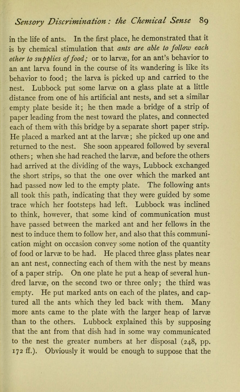 in the life of ants. In the first place, he demonstrated that it is by chemical stimulation that ants are able to follow each other to supplies of food; or to larvae, for an ant’s behavior to an ant larva found in the course of its wandering is like its behavior to food; the larva is picked up and carried to the nest. Lubbock put some larvae on a glass plate at a little distance from one of his artificial ant nests, and set a similar empty plate beside it; he then made a bridge of a strip of paper leading from the nest toward the plates, and connected each of them with this bridge by a separate short paper strip. He placed a marked ant at the larvae; she picked up one and returned to the nest. She soon appeared followed by several others; when she had reached the larvae, and before the others had arrived at the dividing of the ways, Lubbock exchanged the short strips, so that the one over which the marked ant had passed now led to the empty plate. The following ants all took this path, indicating that they were guided by some trace which her footsteps had left. Lubbock was inclined to think, however, that some kind of communication must have passed between the marked ant and her fellows in the nest to induce them to follow her, and also that this communi- cation might on occasion convey some notion of the quantity of food or larvae to be had. He placed three glass plates near an ant nest, connecting each of them with the nest by means of a paper strip. On one plate he put a heap of several hun- dred larvae, on the second two or three only; the third was empty. He put marked ants on each of the plates, and cap- tured all the ants which they led back with them. Many more ants came to the plate with the larger heap of larvae than to the others. Lubbock explained this by supposing that the ant from that dish had in some way communicated to the nest the greater numbers at her disposal (248, pp. 172 ff.). Obviously it would be enough to suppose that the