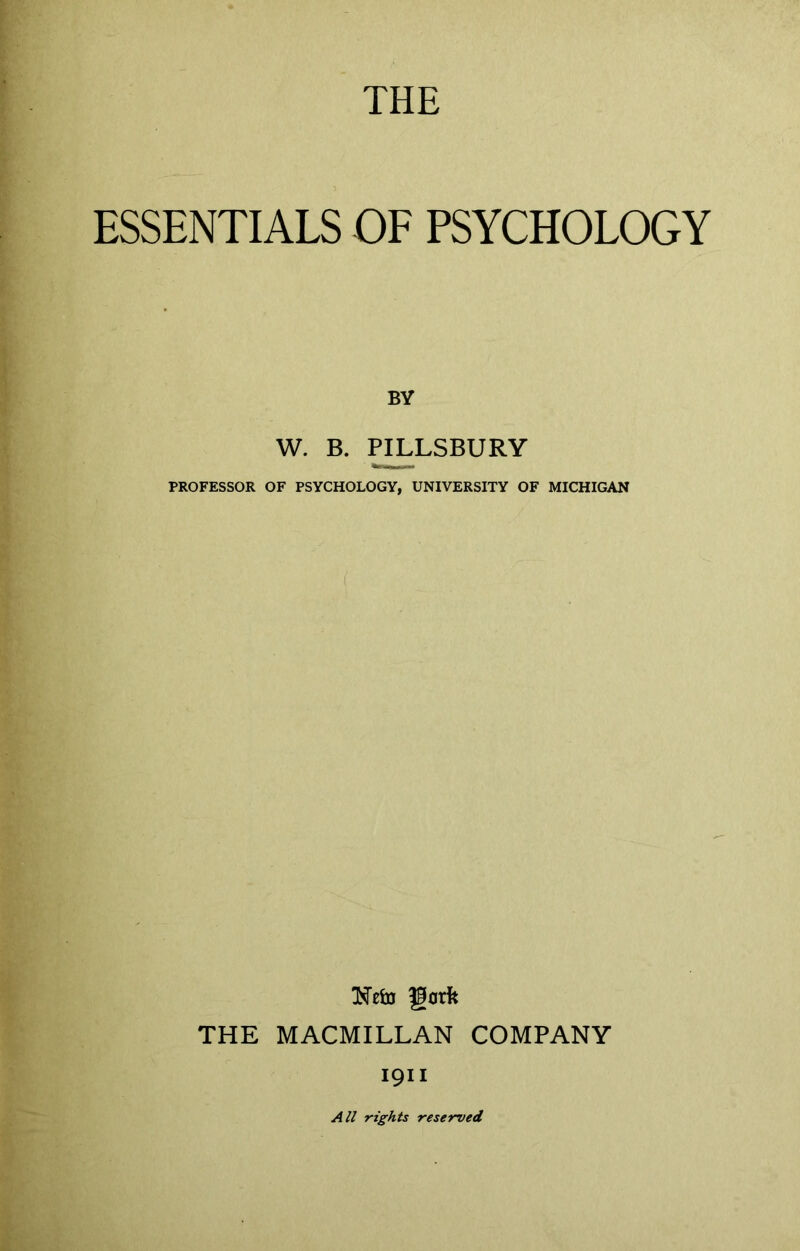 THE ESSENTIALS OF PSYCHOLOGY BY W. B. PILLSBURY PROFESSOR OF PSYCHOLOGY, UNIVERSITY OF MICHIGAN THE MACMILLAN COMPANY 1911 All rights reserved