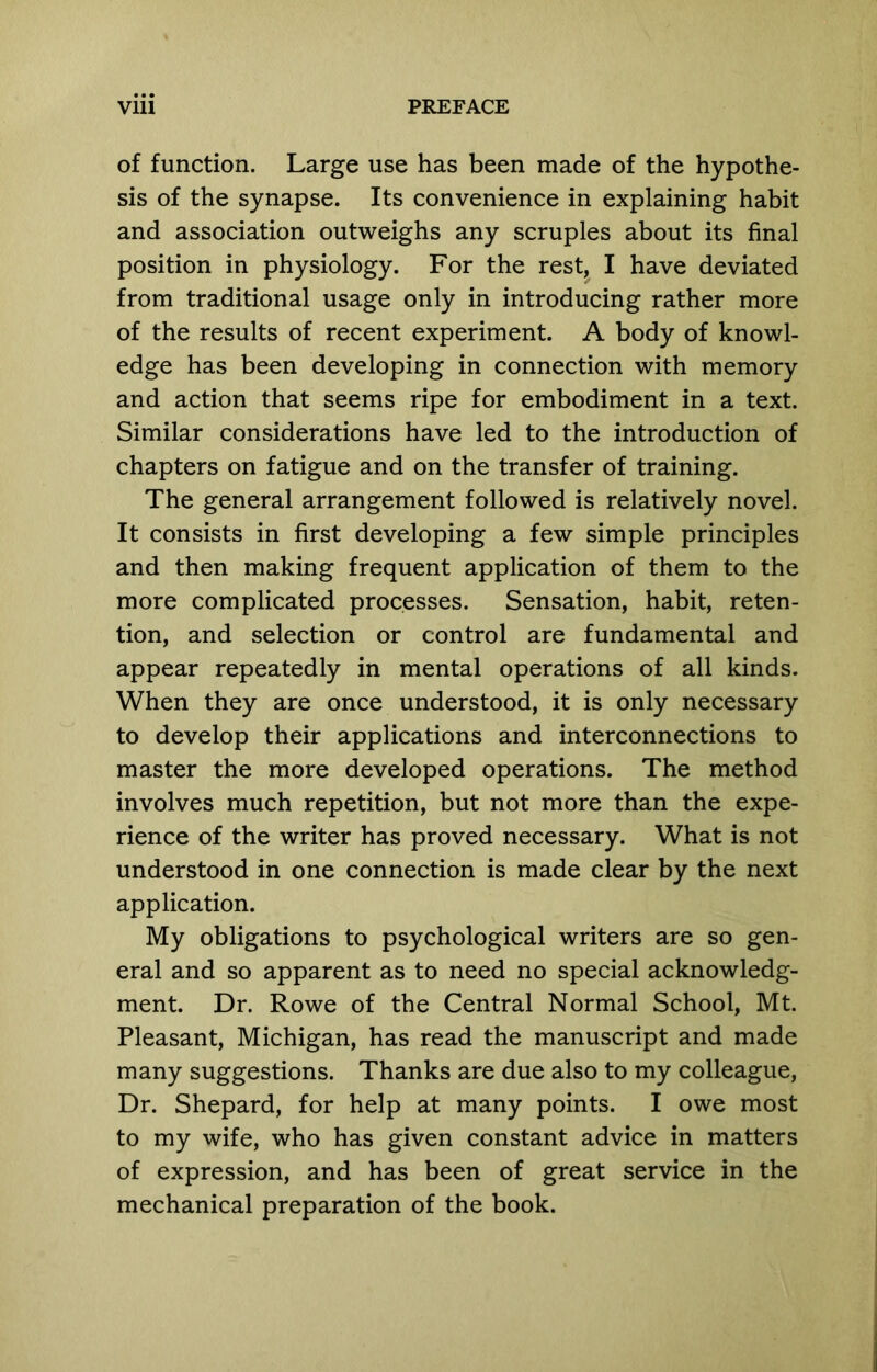 of function. Large use has been made of the hypothe- sis of the synapse. Its convenience in explaining habit and association outweighs any scruples about its final position in physiology. For the rest, I have deviated from traditional usage only in introducing rather more of the results of recent experiment. A body of knowl- edge has been developing in connection with memory and action that seems ripe for embodiment in a text. Similar considerations have led to the introduction of chapters on fatigue and on the transfer of training. The general arrangement followed is relatively novel. It consists in first developing a few simple principles and then making frequent application of them to the more complicated processes. Sensation, habit, reten- tion, and selection or control are fundamental and appear repeatedly in mental operations of all kinds. When they are once understood, it is only necessary to develop their applications and interconnections to master the more developed operations. The method involves much repetition, but not more than the expe- rience of the writer has proved necessary. What is not understood in one connection is made clear by the next application. My obligations to psychological writers are so gen- eral and so apparent as to need no special acknowledg- ment. Dr. Rowe of the Central Normal School, Mt. Pleasant, Michigan, has read the manuscript and made many suggestions. Thanks are due also to my colleague. Dr. Shepard, for help at many points. I owe most to my wife, who has given constant advice in matters of expression, and has been of great service in the mechanical preparation of the book.