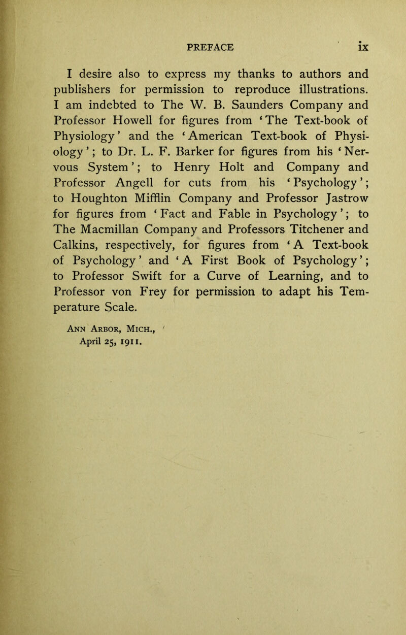 I desire also to express my thanks to authors and publishers for permission to reproduce illustrations. I am indebted to The W. B. Saunders Company and Professor Howell for figures from ‘The Text-book of Physiology’ and the ‘American Text-book of Physi- ology’; to Dr. L. F. Barker for figures from his ‘Ner- vous System ’; to Henry Holt and Company and Professor Angell for cuts from his ‘ Psychology ’; to Houghton Miffiin Company and Professor Jastrow for figures from ‘Fact and Fable in Psychology’; to The Macmillan Company and Professors Titchener and Calkins, respectively, for figures from ‘ A Text-book of Psychology ’ and ‘ A First Book of Psychology ’; to Professor Swift for a Curve of Learning, and to Professor von Frey for permission to adapt his Tem- perature Scale. Ann Arbor, Mich., ' April 25, 1911.