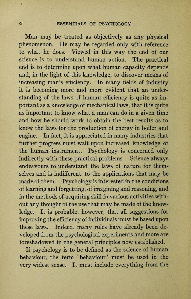 f 2 ESSENTIALS OF PSYCHOLOGY Man may be treated as objectively as any physical phenomenon. He may be regarded only with reference to what he does. Viewed in this way the end of our science is to understand human action. The practical end is to determine upon what human capacity depends and, in the light of this knowledge, to discover means of increasing man’s efficiency. In many fields of industry it is becoming more and more evident that an under- standing of the laws of human efficiency is quite as im- portant as a knowledge of mechanical laws, that it is quite as important to know what a man can do in a given time and how he should work to obtain the best results as to know the laws for the production of energy in boiler and engine. In fact, it is appreciated in many industries that further progress must wait upon increased knowledge of the human instrument. Psychology is concerned only indirectly with these practical problems. Science always endeavours to understand the laws of nature for them- selves and is indifferent to the applications that may be made of them. Psychology is interested in the conditions of learning and forgetting, of imagining and reasoning, and in the methods of acquiring skill in various activities with- out any thought of the use that may be made of the know- ledge. It is probable, however, that all suggestions for improving the efficiency of individuals must be based upon these laws. Indeed, many rules have already been de- veloped from the psychological experiments and more are foreshadowed in the general principles now established. If psychology is to be defined as the science of human behaviour, the term ‘behaviour’ must be used in the very widest sense. It must include everything from the