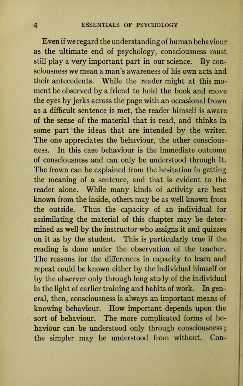 Even if we regard the understanding of human behaviour as the ultimate end of psychology, consciousness must still play a very important part in our science. By con- sciousness we mean a man’s awareness of his own acts and their antecedents. While the reader might at this mo- ment be observed by a friend to hold the book and move the eyes by jerks across the page with an occasional frown as a difficult sentence is met, the reader himself is aware of the sense of the material that is read, and thinks in some part ‘the ideas that are intended by the writer. The one appreciates the behaviour, the other conscious- ness. In this case behaviour is the immediate outcome of consciousness and can only be understood through it. The frown can be explained from the hesitation in getting the meaning of a sentence, and that is evident to the reader alone. While many kinds of activity are best known from the inside, others may be as well known from the outside. Thus the capacity of an individual for assimilating the material of this chapter may be deter- mined as well by the instructor who assigns it and quizzes on it as by the student. This is particularly true if the reading is done under the observation of the teacher. The reasons for the differences in capacity to learn and repeat could be known either by the individual himself or by the observer only through long study of the individual in the light of earlier training and habits of work. In gen- eral, then, consciousness is always an important means of knowing behaviour. How important depends upon the sort of behaviour. The more complicated forms of be- haviour can be understood only through consciousness; the simpler may be understood from without. Con-