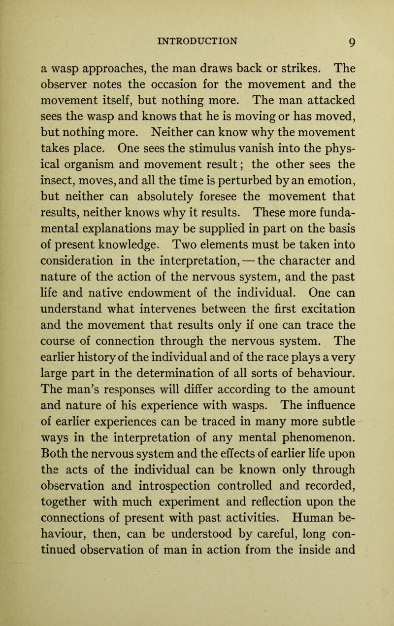 a wasp approaches, the man draws back or strikes. The observer notes the occasion for the movement and the movement itself, but nothing more. The man attacked sees the wasp and knows that he is moving or has moved, but nothing more. Neither can know why the movement takes place. One sees the stimulus vanish into the phys- ical organism and movement result; the other sees the insect, moves, and all the time is perturbed by an emotion, but neither can absolutely foresee the movement that results, neither knows why it results. These more funda- mental explanations may be supplied in part on the basis of present knowledge. Two elements must be taken into consideration in the interpretation, — the character and nature of the action of the nervous system, and the past life and native endowment of the individual. One can understand what intervenes between the first excitation and the movement that results only if one can trace the course of connection through the nervous system. The earlier history of the individual and of the race plays a very large part in the determination of all sorts of behaviour. The man’s responses will differ according to the amount and nature of his experience with wasps. The influence of earlier experiences can be traced in many more subtle ways in the interpretation of any mental phenomenon. Both the nervous system and the effects of earlier life upon the acts of the individual can be known only through observation and introspection controlled and recorded, together with much experiment and reflection upon the connections of present with past activities. Human be- haviour, then, can be understood by careful, long con- tinued observation of man in action from the inside and