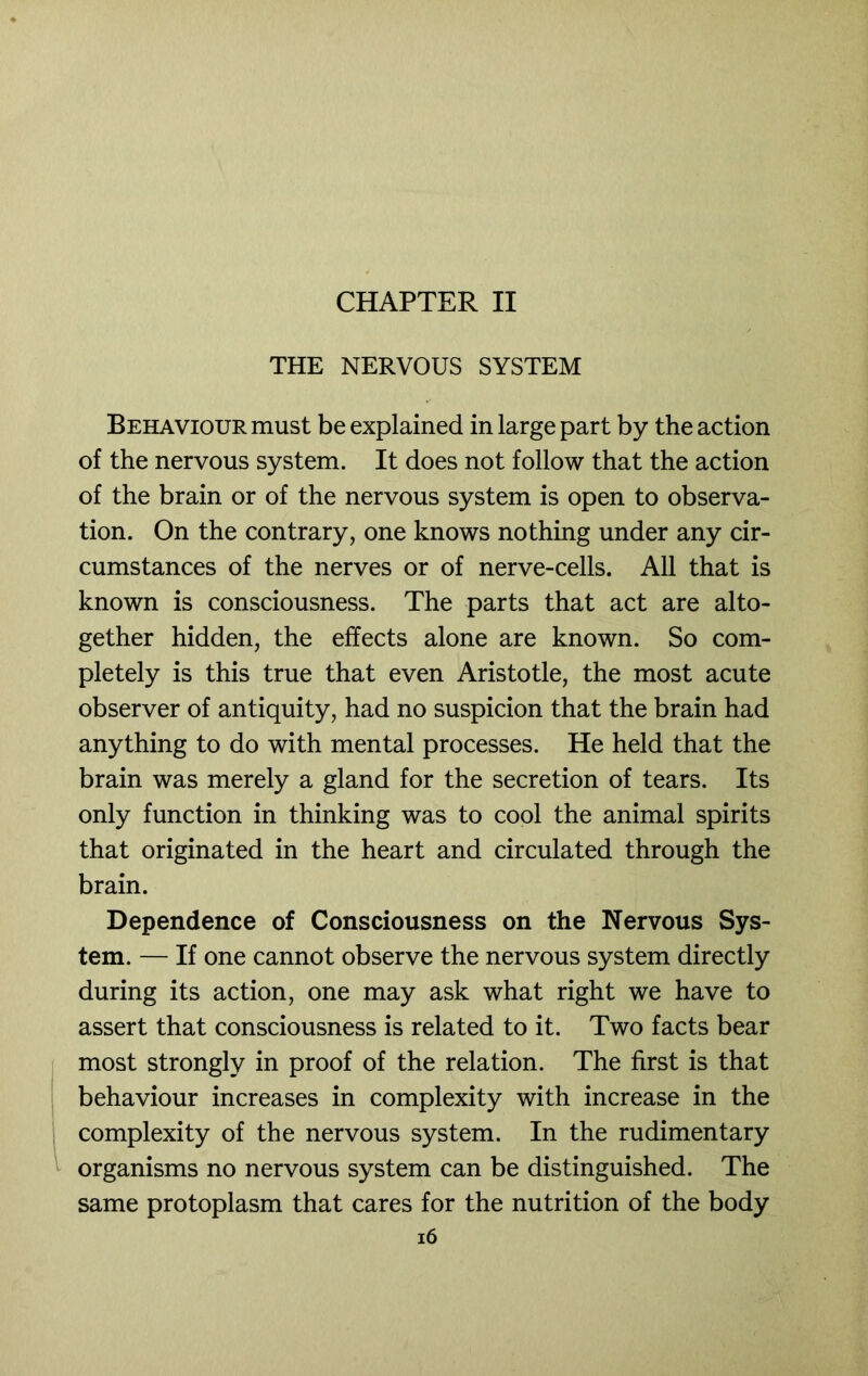 CHAPTER II THE NERVOUS SYSTEM Behaviour must be explained in large part by the action of the nervous system. It does not follow that the action of the brain or of the nervous system is open to observa- tion. On the contrary, one knows nothing under any cir- cumstances of the nerves or of nerve-cells. All that is known is consciousness. The parts that act are alto- gether hidden, the effects alone are known. So com- pletely is this true that even Aristotle, the most acute observer of antiquity, had no suspicion that the brain had anything to do with mental processes. He held that the brain was merely a gland for the secretion of tears. Its only function in thinking was to cool the animal spirits that originated in the heart and circulated through the brain. Dependence of Consciousness on the Nervous Sys- tem. — If one cannot observe the nervous system directly during its action, one may ask what right we have to assert that consciousness is related to it. Two facts bear most strongly in proof of the relation. The first is that behaviour increases in complexity with increase in the complexity of the nervous system. In the rudimentary organisms no nervous system can be distinguished. The same protoplasm that cares for the nutrition of the body i6