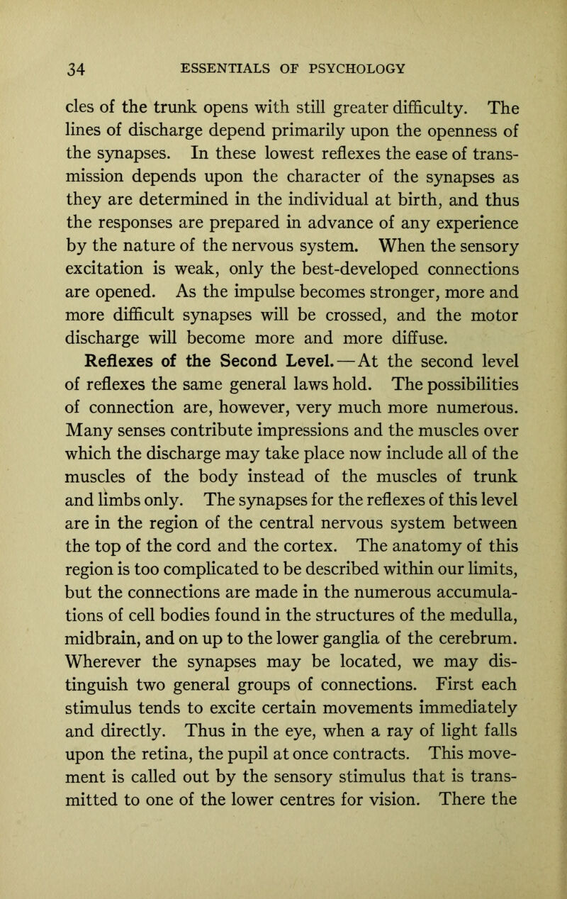 cles of the trunk opens with still greater difhculty. The lines of discharge depend primarily upon the openness of the synapses. In these lowest reflexes the ease of trans- mission depends upon the character of the synapses as they are determined in the individual at birth, and thus the responses are prepared in advance of any experience by the nature of the nervous system. When the sensory excitation is weak, only the best-developed connections are opened. As the impulse becomes stronger, more and more difficult synapses will be crossed, and the motor discharge will become more and more diffuse. Reflexes of the Second Level.—At the second level of reflexes the same general laws hold. The possibilities of connection are, however, very much more numerous. Many senses contribute impressions and the muscles over which the discharge may take place now include all of the muscles of the body instead of the muscles of trunk and limbs only. The synapses for the reflexes of this level are in the region of the central nervous system between the top of the cord and the cortex. The anatomy of this region is too complicated to be described within our limits, but the connections are made in the numerous accumula- tions of cell bodies found in the structures of the medulla, midbrain, and on up to the lower ganglia of the cerebrum. Wherever the synapses may be located, we may dis- tinguish two general groups of connections. First each stimulus tends to excite certain movements immediately and directly. Thus in the eye, when a ray of light falls upon the retina, the pupil at once contracts. This move- ment is called out by the sensory stimulus that is trans- mitted to one of the lower centres for vision. There the