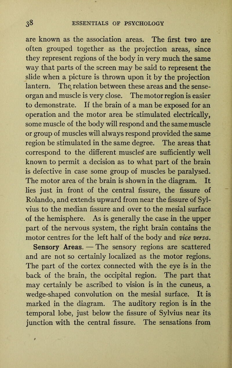 are known as the association areas. The first two are often grouped together as the projection areas, since they represent regions of the body in very much the same way that parts of the screen may be said to represent the slide when a picture is thrown upon it by the projection lantern. The, relation between these areas and the sense- organ and muscle is very close. The motor region is easier to demonstrate. If the brain of a man be exposed for an operation and the motor area be stimulated electrically, some muscle of the body will respond and the same muscle or group of muscles will always respond provided the same region be stimulated in the same degree. The areas that correspond to the different muscled are sufficiently well known to permit a decision as to what part of the brain is defective in case some group of muscles be paralysed. The motor area of the brain is shown in the diagram. It lies just in front of the central fissure, the fissure of Rolando, and extends upward from near the fissure of Syl- vius to the median fissure and over to the mesial surface of the hemisphere. As is generally the case in the upper part of the nervous system, the right brain contains the motor centres for the left half of the body and vice versa. Sensory Areas. — The sensory regions are scattered and are not so certainly localized as the motor regions. The part of the cortex connected with the eye is in the back of the brain, the occipital region. The part that may certainly be ascribed to vision is in the cuneus, a wedge-shaped convolution on the mesial surface. It is marked in the diagram. The auditory region is in the temporal lobe, just below the fissure of Sylvius near its junction with the central fissure. The sensations from