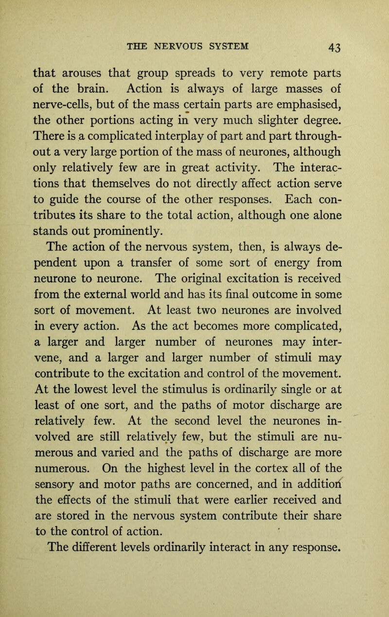 that arouses that group spreads to very remote parts of the brain. Action is always of large masses of nerve-cells, but of the mass certain parts are emphasised, the other portions acting in very much slighter degree. There is a complicated interplay of part and part through- out a very large portion of the mass of neurones, although only relatively few are in great activity. The interac- tions that themselves do not directly affect action serve to guide the course of the other responses. Each con- tributes its share to the total action, although one alone stands out prominently. The action of the nervous system, then, is always de- pendent upon a transfer of some sort of energy from neurone to neurone. The original excitation is received from the external world and has its final outcome in some sort of movement. At least two neurones are involved in every action. As the act becomes more complicated, a larger and larger number of neurones may inter- vene, and a larger and larger number of stimuli may contribute to the excitation and control of the movement. At the lowest level the stimulus is ordinarily single or at least of one sort, and the paths of motor discharge are relatively few. At the second level the neurones in- volved are still relatively few, but the stimuli are nu- merous and varied and the paths of discharge are more numerous. On the highest level in the cortex all of the sensory and motor paths are concerned, and in additiori the effects of the stimuli that were earlier received and are stored in the nervous system contribute their share to the control of action. The different levels ordinarily interact in any response.