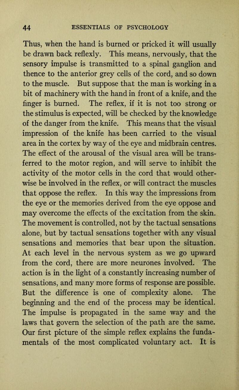 Thus, when the hand is burned or pricked it will usually be drawn back reflexly. This means, nervously, that the sensory impulse is transmitted to a spinal ganglion and thence to the anterior grey cells of the cord, and so down to the muscle. But suppose that the man is working in a bit of machinery with the hand in front of a knife, and the finger is burned. The reflex, if it is not too strong or the stimulus is expected, will be checked by the knowledge of the danger from the knife. This means that the visual impression of the knife has been carried to the visual area in the cortex by way of the eye and midbrain centres. The effect of the arousal of the visual area will be trans- ferred to the motor region, and will serve to inhibit the activity of the motor cells in the cord that would other- wise be involved in the reflex, or will contract the muscles that oppose the reflex. In this way the impressions from the eye or the memories derived from the eye oppose and may overcome the effects of the excitation from the skin. The movement is controlled, not by the tactual sensations alone, but by tactual sensations together with any visual sensations and memories that bear upon the situation. At each level in the nervous system as we go upward from the cord, there are more neurones involved. The action is in the light of a constantly increasing number of sensations, and many more forms of response are possible. But the difference is one of complexity alone. The beginning and the end of the process may be identical. The impiflse is propagated in the same way and the laws that govern the selection of the path are the same. Our first picture of the simple reflex explains the funda- mentals of the most complicated voluntary act. It is