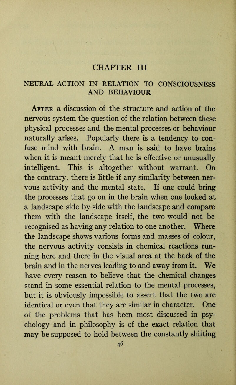 CHAPTER III NEURAL ACTION IN RELATION TO CONSCIOUSNESS AND BEHAVIOUR After a discussion of the structure and action of the nervous system the question of the relation between these physical processes and the mental processes or behaviour naturally arises. Popularly there is a tendency to con- fuse mind with brain. A man is said to have brains when it is meant merely that he is effective or unusually intelligent. This is altogether without warrant. On the contrary, there is little if any similarity between ner- vous activity and the mental state. If one could bring the processes that go on in the brain when one looked at a landscape side by side with the landscape and compare them with the landscape itself, the two would not be recognised as having any relation to one another. Where the landscape shows various forms and masses of colour, the nervous activity consists in chemical reactions run- ning here and there in the visual area at the back of the brain and in the nerves leading to and away from it. We have every reason to believe that the chemical changes stand in some essential relation to the mental processes, but it is obviously impossible to assert that the two are identical or even that they are similar in character. One of the problems that has been most discussed in psy- chology and in philosophy is of the exact relation that may be supposed to hold between the constantly shifting