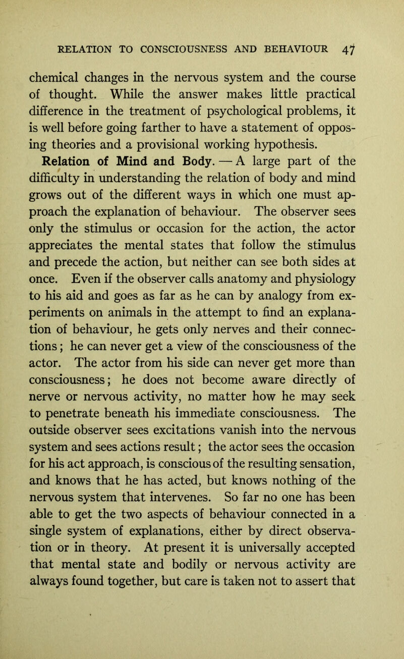 chemical changes in the nervous system and the course of thought. While the answer makes little practical difference in the treatment of psychological problems, it is well before going farther to have a statement of oppos- ing theories and a provisional working hypothesis. Relation of Mind and Body. — A large part of the difficulty in understanding the relation of body and mind grows out of the different ways in which one must ap- proach the explanation of behaviour. The observer sees only the stimulus or occasion for the action, the actor appreciates the mental states that follow the stimulus and precede the action, but neither can see both sides at once. Even if the observer calls anatomy and physiology to his aid and goes as far as he can by analogy from ex- periments on animals in the attempt to find an explana- tion of behaviour, he gets only nerves and their connec- tions ; he can never get a view of the consciousness of the actor. The actor from his side can never get more than consciousness; he does not become aware directly of nerve or nervous activity, no matter how he may seek to penetrate beneath his immediate consciousness. The outside observer sees excitations vanish into the nervous system and sees actions result; the actor sees the occasion for his act approach, is conscious of the resulting sensation, and knows that he has acted, but knows nothing of the nervous system that intervenes. So far no one has been able to get the two aspects of behaviour connected in a single system of explanations, either by direct observa- tion or in theory. At present it is universally accepted that mental state and bodily or nervous activity are always found together, but care is taken not to assert that