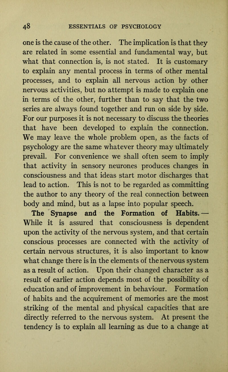 one is the cause of the other. The implication is that they are related in some essential and fundamental way, but what that connection is, is not stated. It is customary to explain any mental process in terms of other mental processes, and to explain all nervous action by other nervous activities, but no attempt is made to explain one in terms of the other, further than to say that the two series are always foimd together and run on side by side. For our purposes it is not necessary to discuss the theories that have been developed to explain the connection. We may leave the whole problem open, as the facts of psychology are the same whatever theory may ultimately prevail. For convenience we shall often seem to imply that activity in sensory neurones produces changes in consciousness and that ideas start motor discharges that lead to action. This is not to be regarded as committing the author to any theory of the real connection between body and mind, but as a lapse into popular speech. The Synapse and the Formation of Habits. — While it is assured that consciousness is dependent upon the activity of the nervous system, and that certain conscious processes are connected with the activity of certain nervous structures, it is also important to know what change there is in the elements of the nervous system as a result of action. Upon their changed character as a result of earlier action depends most of the possibility of education and of improvement in behaviour. Formation of habits and the acquirement of memories are the most striking of the mental and physical capacities that are directly referred to the nervous system. At present the tendency is to explain all learning as due to a change at