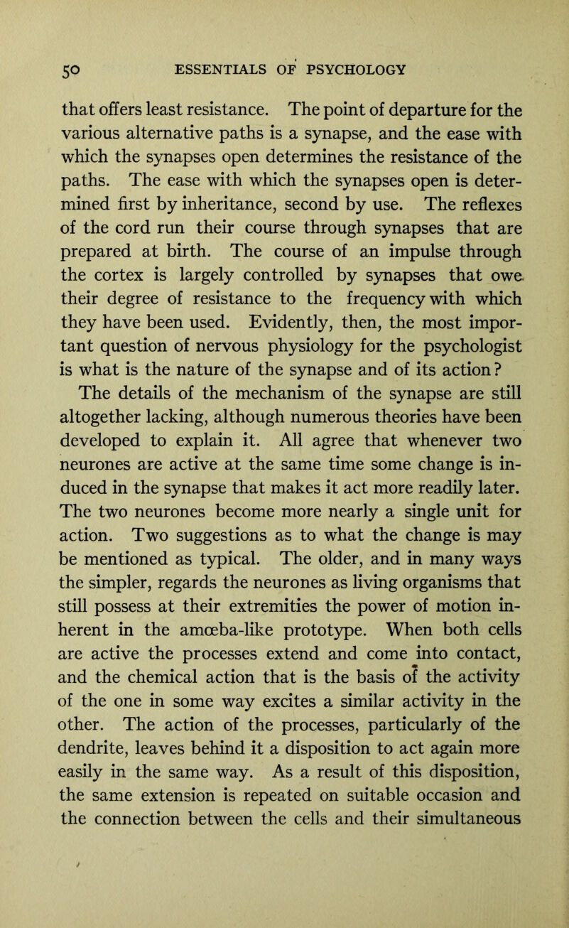 that offers least resistance. The point of departure for the various alternative paths is a synapse, and the ease with which the synapses open determines the resistance of the paths. The ease with which the synapses open is deter- mined first by inheritance, second by use. The reflexes of the cord run their course through synapses that are prepared at birth. The course of an impulse through the cortex is largely controlled by s}mapses that owe their degree of resistance to the frequency with which they have been used. Evidently, then, the most impor- tant question of nervous physiology for the psychologist is what is the nature of the synapse and of its action ? The details of the mechanism of the synapse are still altogether lacking, although numerous theories have been developed to explain it. All agree that whenever two neurones are active at the same time some change is in- duced in the synapse that makes it act more readily later. The two neurones become more nearly a single imit for action. Two suggestions as to what the change is may be mentioned as typical. The older, and in many ways the simpler, regards the neurones as living organisms that still possess at their extremities the power of motion in- herent in the amceba-like prototype. When both cells are active the processes extend and come into contact, and the chemical action that is the basis of the activity of the one in some way excites a similar activity in the other. The action of the processes, particularly of the dendrite, leaves behind it a disposition to act again more easily in the same way. As a result of this disposition, the same extension is repeated on suitable occasion and the connection between the cells and their simultaneous